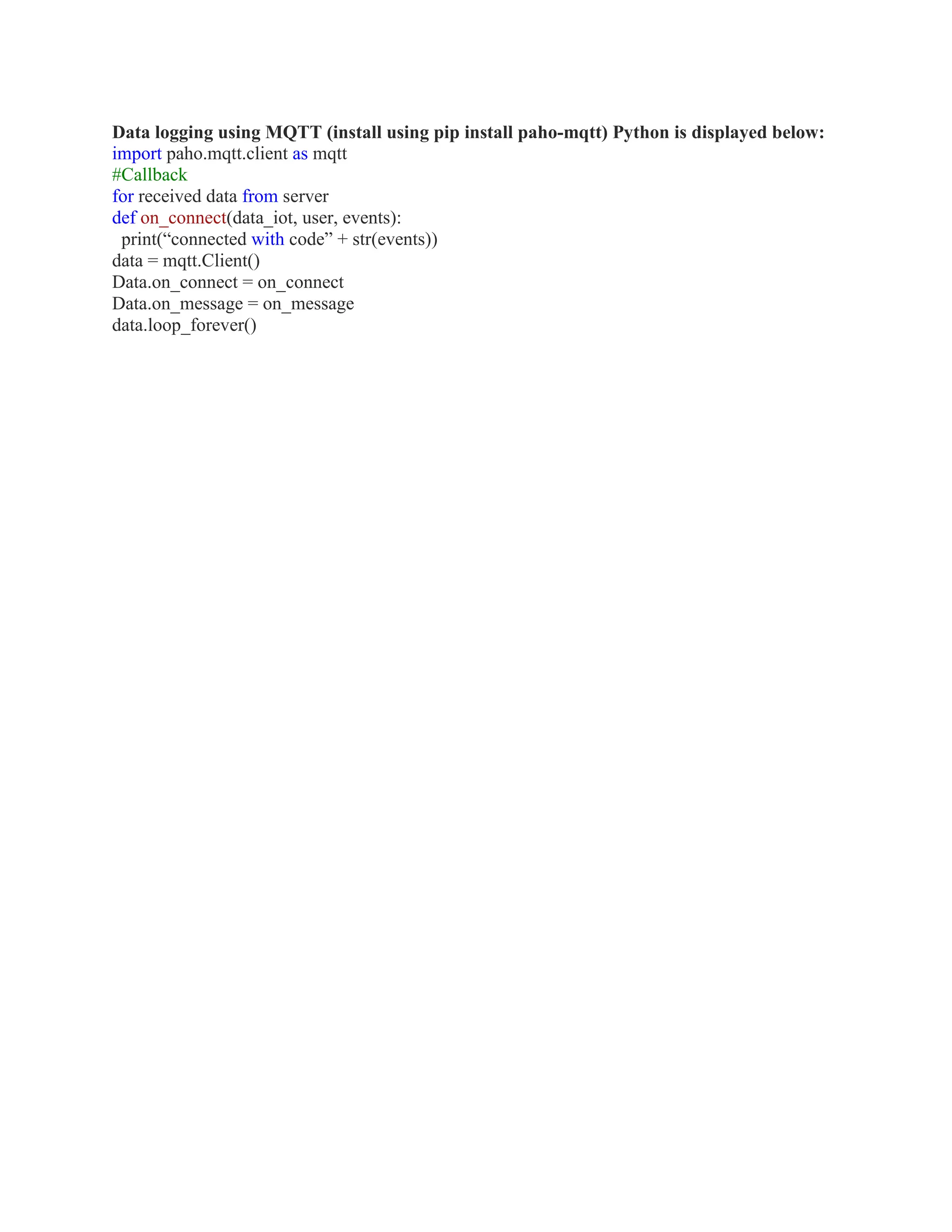 Data logging using MQTT (install using pip install paho-mqtt) Python is displayed below:
import paho.mqtt.client as mqtt
#Callback
for received data from server
def on_connect(data_iot, user, events):
print(“connected with code” + str(events))
data = mqtt.Client()
Data.on_connect = on_connect
Data.on_message = on_message
data.loop_forever()
 