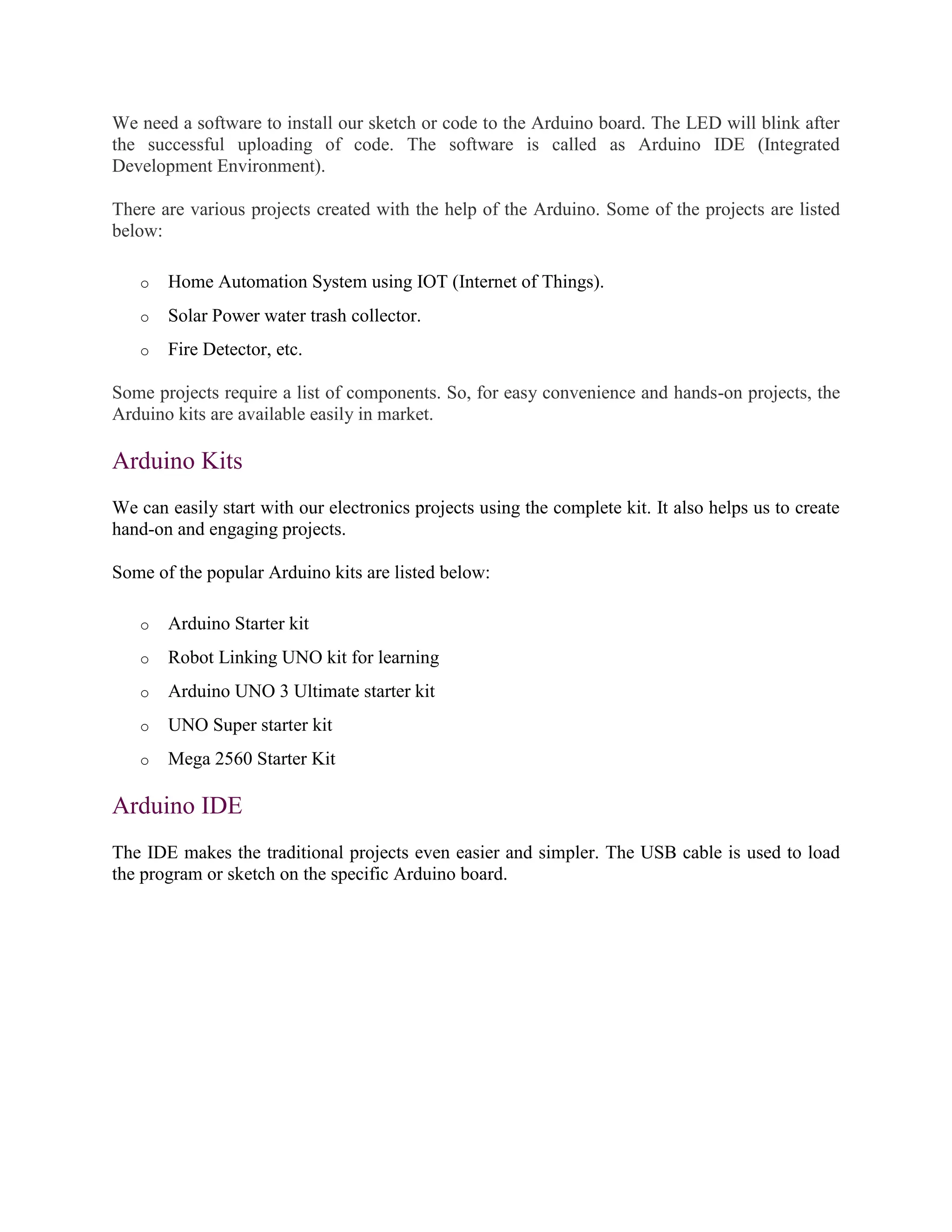 We need a software to install our sketch or code to the Arduino board. The LED will blink after
the successful uploading of code. The software is called as Arduino IDE (Integrated
Development Environment).
There are various projects created with the help of the Arduino. Some of the projects are listed
below:
o Home Automation System using IOT (Internet of Things).
o Solar Power water trash collector.
o Fire Detector, etc.
Some projects require a list of components. So, for easy convenience and hands-on projects, the
Arduino kits are available easily in market.
Arduino Kits
We can easily start with our electronics projects using the complete kit. It also helps us to create
hand-on and engaging projects.
Some of the popular Arduino kits are listed below:
o Arduino Starter kit
o Robot Linking UNO kit for learning
o Arduino UNO 3 Ultimate starter kit
o UNO Super starter kit
o Mega 2560 Starter Kit
Arduino IDE
The IDE makes the traditional projects even easier and simpler. The USB cable is used to load
the program or sketch on the specific Arduino board.
 