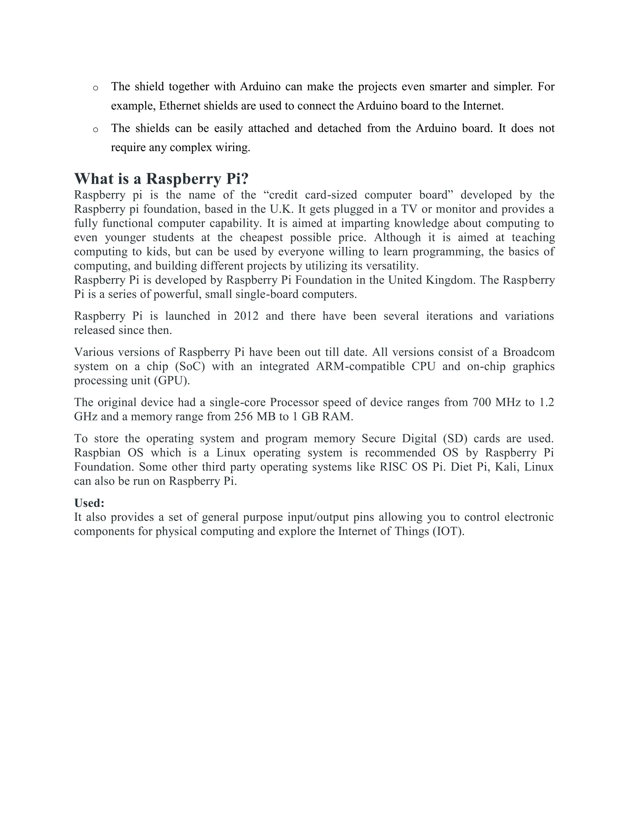 o The shield together with Arduino can make the projects even smarter and simpler. For
example, Ethernet shields are used to connect the Arduino board to the Internet.
o The shields can be easily attached and detached from the Arduino board. It does not
require any complex wiring.
What is a Raspberry Pi?
Raspberry pi is the name of the “credit card-sized computer board” developed by the
Raspberry pi foundation, based in the U.K. It gets plugged in a TV or monitor and provides a
fully functional computer capability. It is aimed at imparting knowledge about computing to
even younger students at the cheapest possible price. Although it is aimed at teaching
computing to kids, but can be used by everyone willing to learn programming, the basics of
computing, and building different projects by utilizing its versatility.
Raspberry Pi is developed by Raspberry Pi Foundation in the United Kingdom. The Raspberry
Pi is a series of powerful, small single-board computers.
Raspberry Pi is launched in 2012 and there have been several iterations and variations
released since then.
Various versions of Raspberry Pi have been out till date. All versions consist of a Broadcom
system on a chip (SoC) with an integrated ARM-compatible CPU and on-chip graphics
processing unit (GPU).
The original device had a single-core Processor speed of device ranges from 700 MHz to 1.2
GHz and a memory range from 256 MB to 1 GB RAM.
To store the operating system and program memory Secure Digital (SD) cards are used.
Raspbian OS which is a Linux operating system is recommended OS by Raspberry Pi
Foundation. Some other third party operating systems like RISC OS Pi. Diet Pi, Kali, Linux
can also be run on Raspberry Pi.
Used:
It also provides a set of general purpose input/output pins allowing you to control electronic
components for physical computing and explore the Internet of Things (IOT).
 