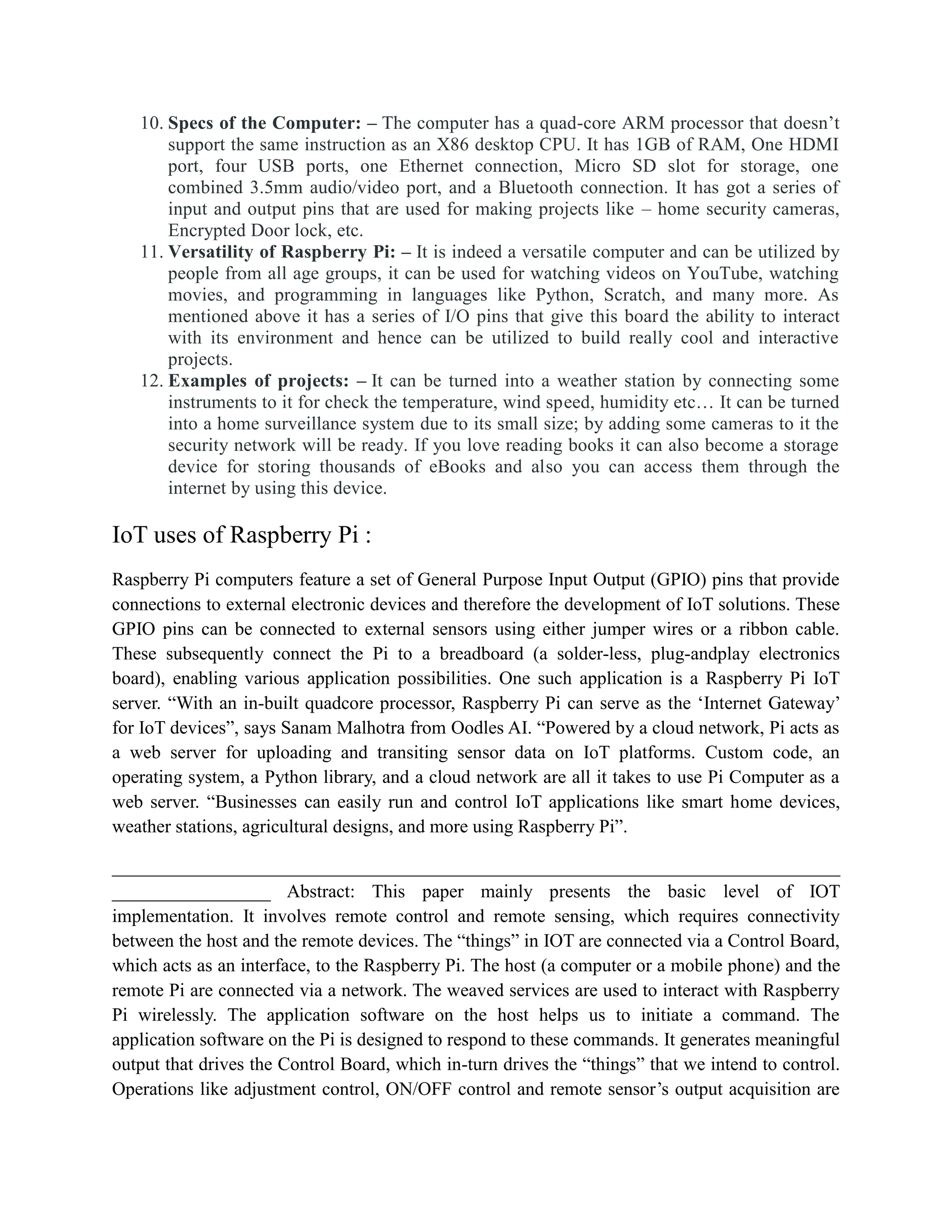 10. Specs of the Computer: – The computer has a quad-core ARM processor that doesn’t
support the same instruction as an X86 desktop CPU. It has 1GB of RAM, One HDMI
port, four USB ports, one Ethernet connection, Micro SD slot for storage, one
combined 3.5mm audio/video port, and a Bluetooth connection. It has got a series of
input and output pins that are used for making projects like – home security cameras,
Encrypted Door lock, etc.
11. Versatility of Raspberry Pi: – It is indeed a versatile computer and can be utilized by
people from all age groups, it can be used for watching videos on YouTube, watching
movies, and programming in languages like Python, Scratch, and many more. As
mentioned above it has a series of I/O pins that give this board the ability to interact
with its environment and hence can be utilized to build really cool and interactive
projects.
12. Examples of projects: – It can be turned into a weather station by connecting some
instruments to it for check the temperature, wind speed, humidity etc… It can be turned
into a home surveillance system due to its small size; by adding some cameras to it the
security network will be ready. If you love reading books it can also become a storage
device for storing thousands of eBooks and also you can access them through the
internet by using this device.
IoT uses of Raspberry Pi :
Raspberry Pi computers feature a set of General Purpose Input Output (GPIO) pins that provide
connections to external electronic devices and therefore the development of IoT solutions. These
GPIO pins can be connected to external sensors using either jumper wires or a ribbon cable.
These subsequently connect the Pi to a breadboard (a solder-less, plug-andplay electronics
board), enabling various application possibilities. One such application is a Raspberry Pi IoT
server. “With an in-built quadcore processor, Raspberry Pi can serve as the ‘Internet Gateway’
for IoT devices”, says Sanam Malhotra from Oodles AI. “Powered by a cloud network, Pi acts as
a web server for uploading and transiting sensor data on IoT platforms. Custom code, an
operating system, a Python library, and a cloud network are all it takes to use Pi Computer as a
web server. “Businesses can easily run and control IoT applications like smart home devices,
weather stations, agricultural designs, and more using Raspberry Pi”.
______________________________________________________________________________
_________________ Abstract: This paper mainly presents the basic level of IOT
implementation. It involves remote control and remote sensing, which requires connectivity
between the host and the remote devices. The “things” in IOT are connected via a Control Board,
which acts as an interface, to the Raspberry Pi. The host (a computer or a mobile phone) and the
remote Pi are connected via a network. The weaved services are used to interact with Raspberry
Pi wirelessly. The application software on the host helps us to initiate a command. The
application software on the Pi is designed to respond to these commands. It generates meaningful
output that drives the Control Board, which in-turn drives the “things” that we intend to control.
Operations like adjustment control, ON/OFF control and remote sensor’s output acquisition are
 