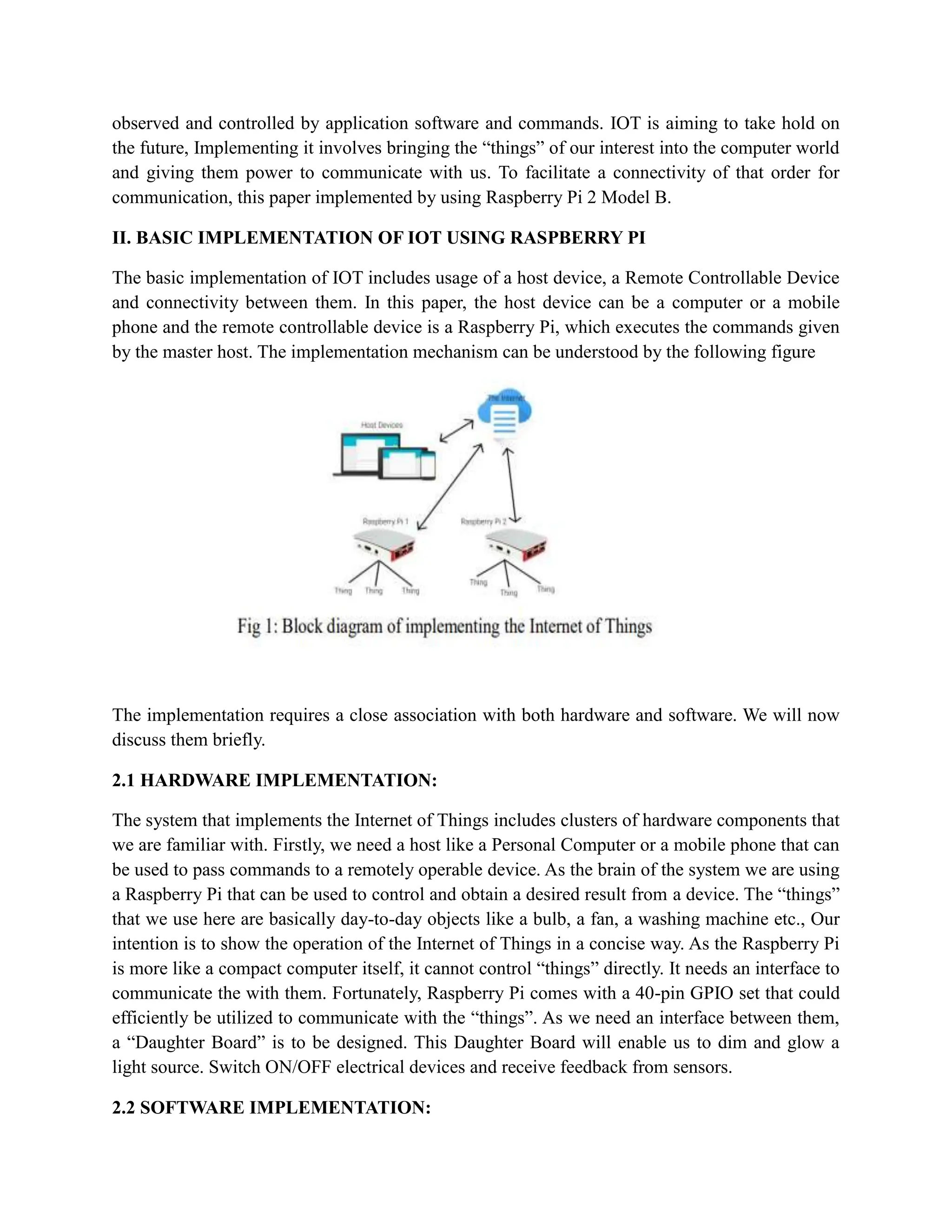 observed and controlled by application software and commands. IOT is aiming to take hold on
the future, Implementing it involves bringing the “things” of our interest into the computer world
and giving them power to communicate with us. To facilitate a connectivity of that order for
communication, this paper implemented by using Raspberry Pi 2 Model B.
II. BASIC IMPLEMENTATION OF IOT USING RASPBERRY PI
The basic implementation of IOT includes usage of a host device, a Remote Controllable Device
and connectivity between them. In this paper, the host device can be a computer or a mobile
phone and the remote controllable device is a Raspberry Pi, which executes the commands given
by the master host. The implementation mechanism can be understood by the following figure
The implementation requires a close association with both hardware and software. We will now
discuss them briefly.
2.1 HARDWARE IMPLEMENTATION:
The system that implements the Internet of Things includes clusters of hardware components that
we are familiar with. Firstly, we need a host like a Personal Computer or a mobile phone that can
be used to pass commands to a remotely operable device. As the brain of the system we are using
a Raspberry Pi that can be used to control and obtain a desired result from a device. The “things”
that we use here are basically day-to-day objects like a bulb, a fan, a washing machine etc., Our
intention is to show the operation of the Internet of Things in a concise way. As the Raspberry Pi
is more like a compact computer itself, it cannot control “things” directly. It needs an interface to
communicate the with them. Fortunately, Raspberry Pi comes with a 40-pin GPIO set that could
efficiently be utilized to communicate with the “things”. As we need an interface between them,
a “Daughter Board” is to be designed. This Daughter Board will enable us to dim and glow a
light source. Switch ON/OFF electrical devices and receive feedback from sensors.
2.2 SOFTWARE IMPLEMENTATION:
 