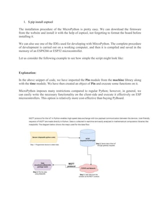 1. $ pip install esptool
The installation procedure of the MicroPython is pretty easy. We can download the firmware
from the website and install it with the help of esptool, not forgetting to format the board before
installing it.
We can also use one of the IDEs used for developing with MircoPython. The complete procedure
of development is carried out on a working computer, and then it is compiled and saved in the
memory of an ESP8266 or ESP32 microcontroller.
Let us consider the following example to see how simple the script might look like:
Explanation:
In the above snippet of code, we have imported the Pin module from the machine library along
with the time module. We have then created an object of Pin and execute some functions on it.
MicroPython imposes many restrictions compared to regular Python; however, in general, we
can easily write the necessary functionality on the client-side and execute it effectively on ESP
microcontrollers. This option is relatively more cost-effective than buying PyBoard.
 