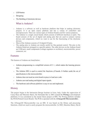 o LED button
o Designing
o The Building of electronic devices
What is Arduino?
o Arduino is a software as well as hardware platform that helps in making electronic
projects. It is an open source platform and has a variety of controllers and
microprocessors. There are various types of Arduino boards used for various purposes.
o The Arduino is a single circuit board, which consists of different interfaces or parts. The
board consists of the set of digital and analog pins that are used to connect various
devices and components, which we want to use for the functioning of the electronic
devices.
o Most of the Arduino consists of 14 digital I/O pins.
o The analog pins in Arduino are mostly useful for fine-grained control. The pins in the
Arduino board are arranged in a specific pattern. The other devices on the Arduino board
are USB port, small components (voltage regulator or oscillator), microcontroller, power
connector, etc.
Features
The features of Arduino are listed below:
o Arduino programming is a simplified version of C++, which makes the learning process
easy.
o The Arduino IDE is used to control the functions of boards. It further sends the set of
specifications to the microcontroller.
o Arduino does not need an extra board or piece to load new code.
o Arduino can read analog and digital input signals.
o The hardware and software platform is easy to use and implement.
History
The project began in the Interaction Design Institute in Ivrea, Italy. Under the supervision of
Casey Reas and Massimo Banzi, the Hernando Bar in 2003 created the Wiring (a development
platform). It was considered as the master thesis project at IDII. The Wiring platform includes
the PCB (Printed Circuit Board). The PCB is operated with the ATmega168 Microcontroller.
The ATmega168 Microcontroller was an IDE. It was based on the library and processing
functions, which are used to easily program the microcontroller. In 2005, Massimo Banzi, David
 