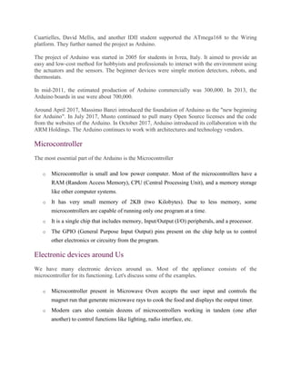 Cuartielles, David Mellis, and another IDII student supported the ATmega168 to the Wiring
platform. They further named the project as Arduino.
The project of Arduino was started in 2005 for students in Ivrea, Italy. It aimed to provide an
easy and low-cost method for hobbyists and professionals to interact with the environment using
the actuators and the sensors. The beginner devices were simple motion detectors, robots, and
thermostats.
In mid-2011, the estimated production of Arduino commercially was 300,000. In 2013, the
Arduino boards in use were about 700,000.
Around April 2017, Massimo Banzi introduced the foundation of Arduino as the "new beginning
for Arduino". In July 2017, Musto continued to pull many Open Source licenses and the code
from the websites of the Arduino. In October 2017, Arduino introduced its collaboration with the
ARM Holdings. The Arduino continues to work with architectures and technology vendors.
Microcontroller
The most essential part of the Arduino is the Microcontroller
o Microcontroller is small and low power computer. Most of the microcontrollers have a
RAM (Random Access Memory), CPU (Central Processing Unit), and a memory storage
like other computer systems.
o It has very small memory of 2KB (two Kilobytes). Due to less memory, some
microcontrollers are capable of running only one program at a time.
o It is a single chip that includes memory, Input/Output (I/O) peripherals, and a processor.
o The GPIO (General Purpose Input Output) pins present on the chip help us to control
other electronics or circuitry from the program.
Electronic devices around Us
We have many electronic devices around us. Most of the appliance consists of the
microcontroller for its functioning. Let's discuss some of the examples.
o Microcontroller present in Microwave Oven accepts the user input and controls the
magnet run that generate microwave rays to cook the food and displays the output timer.
o Modern cars also contain dozens of microcontrollers working in tandem (one after
another) to control functions like lighting, radio interface, etc.
 
