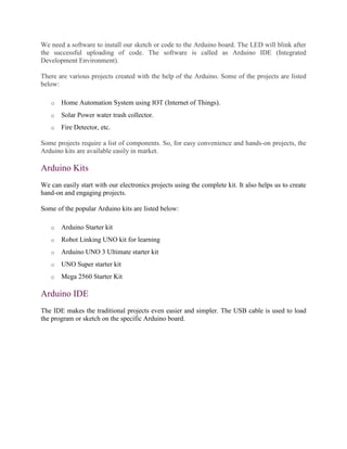 We need a software to install our sketch or code to the Arduino board. The LED will blink after
the successful uploading of code. The software is called as Arduino IDE (Integrated
Development Environment).
There are various projects created with the help of the Arduino. Some of the projects are listed
below:
o Home Automation System using IOT (Internet of Things).
o Solar Power water trash collector.
o Fire Detector, etc.
Some projects require a list of components. So, for easy convenience and hands-on projects, the
Arduino kits are available easily in market.
Arduino Kits
We can easily start with our electronics projects using the complete kit. It also helps us to create
hand-on and engaging projects.
Some of the popular Arduino kits are listed below:
o Arduino Starter kit
o Robot Linking UNO kit for learning
o Arduino UNO 3 Ultimate starter kit
o UNO Super starter kit
o Mega 2560 Starter Kit
Arduino IDE
The IDE makes the traditional projects even easier and simpler. The USB cable is used to load
the program or sketch on the specific Arduino board.
 