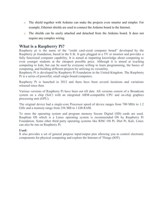 o The shield together with Arduino can make the projects even smarter and simpler. For
example, Ethernet shields are used to connect the Arduino board to the Internet.
o The shields can be easily attached and detached from the Arduino board. It does not
require any complex wiring.
What is a Raspberry Pi?
Raspberry pi is the name of the “credit card-sized computer board” developed by the
Raspberry pi foundation, based in the U.K. It gets plugged in a TV or monitor and provides a
fully functional computer capability. It is aimed at imparting knowledge about computing to
even younger students at the cheapest possible price. Although it is aimed at teaching
computing to kids, but can be used by everyone willing to learn programming, the basics of
computing, and building different projects by utilizing its versatility.
Raspberry Pi is developed by Raspberry Pi Foundation in the United Kingdom. The Raspberry
Pi is a series of powerful, small single-board computers.
Raspberry Pi is launched in 2012 and there have been several iterations and variations
released since then.
Various versions of Raspberry Pi have been out till date. All versions consist of a Broadcom
system on a chip (SoC) with an integrated ARM-compatible CPU and on-chip graphics
processing unit (GPU).
The original device had a single-core Processor speed of device ranges from 700 MHz to 1.2
GHz and a memory range from 256 MB to 1 GB RAM.
To store the operating system and program memory Secure Digital (SD) cards are used.
Raspbian OS which is a Linux operating system is recommended OS by Raspberry Pi
Foundation. Some other third party operating systems like RISC OS Pi. Diet Pi, Kali, Linux
can also be run on Raspberry Pi.
Used:
It also provides a set of general purpose input/output pins allowing you to control electronic
components for physical computing and explore the Internet of Things (IOT).
 