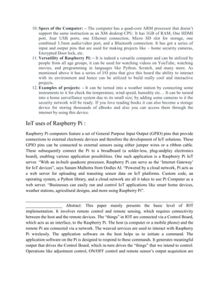 10. Specs of the Computer: – The computer has a quad-core ARM processor that doesn’t
support the same instruction as an X86 desktop CPU. It has 1GB of RAM, One HDMI
port, four USB ports, one Ethernet connection, Micro SD slot for storage, one
combined 3.5mm audio/video port, and a Bluetooth connection. It has got a series of
input and output pins that are used for making projects like – home security cameras,
Encrypted Door lock, etc.
11. Versatility of Raspberry Pi: – It is indeed a versatile computer and can be utilized by
people from all age groups, it can be used for watching videos on YouTube, watching
movies, and programming in languages like Python, Scratch, and many more. As
mentioned above it has a series of I/O pins that give this board the ability to interact
with its environment and hence can be utilized to build really cool and interactive
projects.
12. Examples of projects: – It can be turned into a weather station by connecting some
instruments to it for check the temperature, wind speed, humidity etc… It can be turned
into a home surveillance system due to its small size; by adding some cameras to it the
security network will be ready. If you love reading books it can also become a storage
device for storing thousands of eBooks and also you can access them through the
internet by using this device.
IoT uses of Raspberry Pi :
Raspberry Pi computers feature a set of General Purpose Input Output (GPIO) pins that provide
connections to external electronic devices and therefore the development of IoT solutions. These
GPIO pins can be connected to external sensors using either jumper wires or a ribbon cable.
These subsequently connect the Pi to a breadboard (a solder-less, plug-andplay electronics
board), enabling various application possibilities. One such application is a Raspberry Pi IoT
server. “With an in-built quadcore processor, Raspberry Pi can serve as the ‘Internet Gateway’
for IoT devices”, says Sanam Malhotra from Oodles AI. “Powered by a cloud network, Pi acts as
a web server for uploading and transiting sensor data on IoT platforms. Custom code, an
operating system, a Python library, and a cloud network are all it takes to use Pi Computer as a
web server. “Businesses can easily run and control IoT applications like smart home devices,
weather stations, agricultural designs, and more using Raspberry Pi”.
______________________________________________________________________________
_________________ Abstract: This paper mainly presents the basic level of IOT
implementation. It involves remote control and remote sensing, which requires connectivity
between the host and the remote devices. The “things” in IOT are connected via a Control Board,
which acts as an interface, to the Raspberry Pi. The host (a computer or a mobile phone) and the
remote Pi are connected via a network. The weaved services are used to interact with Raspberry
Pi wirelessly. The application software on the host helps us to initiate a command. The
application software on the Pi is designed to respond to these commands. It generates meaningful
output that drives the Control Board, which in-turn drives the “things” that we intend to control.
Operations like adjustment control, ON/OFF control and remote sensor’s output acquisition are
 