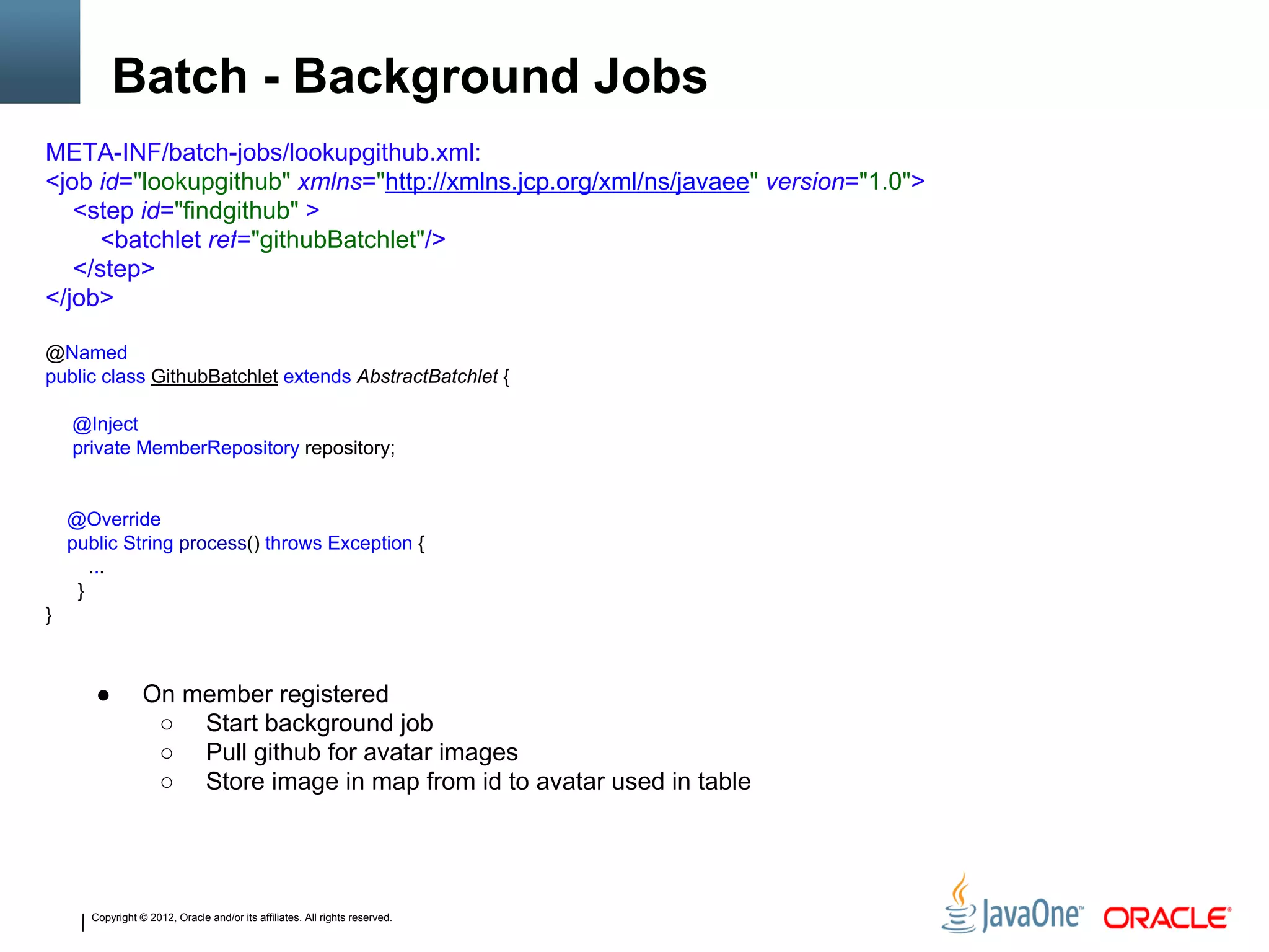 Copyright © 2012, Oracle and/or its affiliates. All rights reserved.
Batch - Background Jobs
● On member registered
○ Start background job
○ Pull github for avatar images
○ Store image in map from id to avatar used in table
META-INF/batch-jobs/lookupgithub.xml:
<job id="lookupgithub" xmlns="http://xmlns.jcp.org/xml/ns/javaee" version="1.0">
<step id="findgithub" >
<batchlet ref="githubBatchlet"/>
</step>
</job>
@Named
public class GithubBatchlet extends AbstractBatchlet {
@Inject
private MemberRepository repository;
@Override
public String process() throws Exception {
...
}
}
 