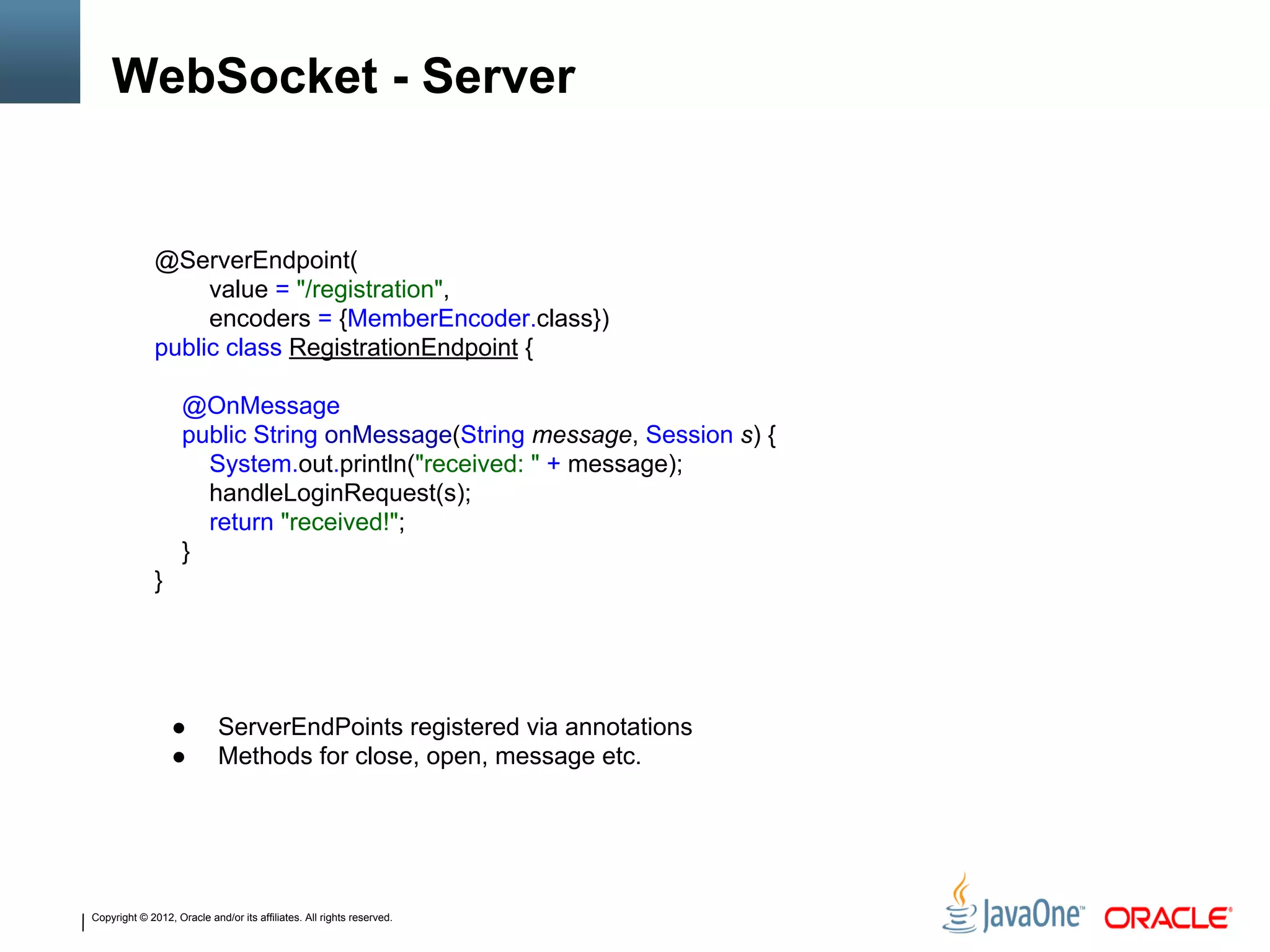 Copyright © 2012, Oracle and/or its affiliates. All rights reserved.
WebSocket - Server
@ServerEndpoint(
value = "/registration",
encoders = {MemberEncoder.class})
public class RegistrationEndpoint {
@OnMessage
public String onMessage(String message, Session s) {
System.out.println("received: " + message);
handleLoginRequest(s);
return "received!";
}
}
● ServerEndPoints registered via annotations
● Methods for close, open, message etc.
 