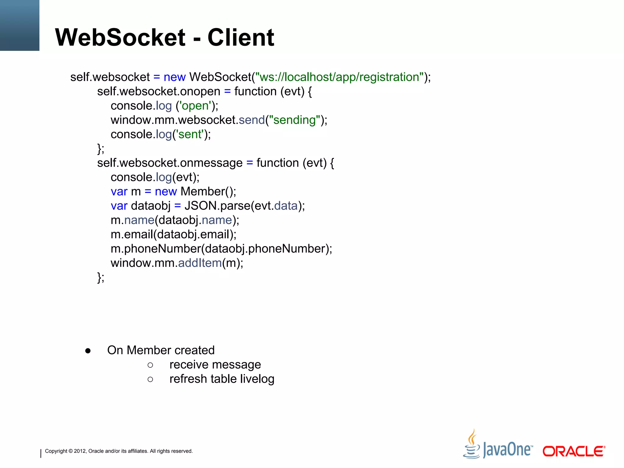 Copyright © 2012, Oracle and/or its affiliates. All rights reserved.
WebSocket - Client
self.websocket = new WebSocket("ws://localhost/app/registration");
self.websocket.onopen = function (evt) {
console.log ('open');
window.mm.websocket.send("sending");
console.log('sent');
};
self.websocket.onmessage = function (evt) {
console.log(evt);
var m = new Member();
var dataobj = JSON.parse(evt.data);
m.name(dataobj.name);
m.email(dataobj.email);
m.phoneNumber(dataobj.phoneNumber);
window.mm.addItem(m);
};
● On Member created
○ receive message
○ refresh table livelog
 