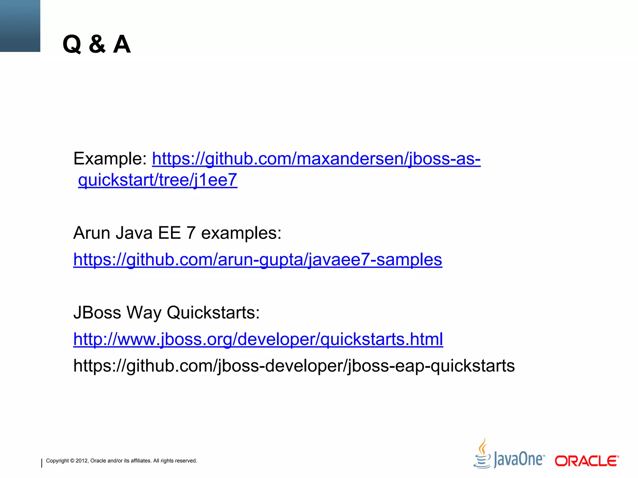 Copyright © 2012, Oracle and/or its affiliates. All rights reserved.
Q & A
Example: https://github.com/maxandersen/jboss-as-
quickstart/tree/j1ee7
Arun Java EE 7 examples:
https://github.com/arun-gupta/javaee7-samples
JBoss Way Quickstarts:
http://www.jboss.org/developer/quickstarts.html
https://github.com/jboss-developer/jboss-eap-quickstarts
 