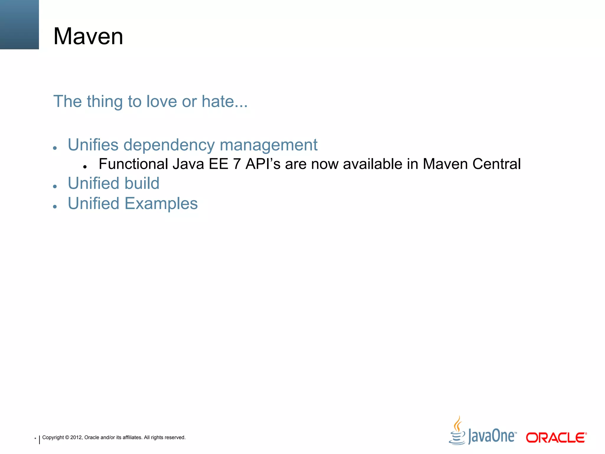 * Copyright © 2012, Oracle and/or its affiliates. All rights reserved.
Maven
● Unifies dependency management
● Functional Java EE 7 API’s are now available in Maven Central
● Unified build
● Unified Examples
The thing to love or hate...
 