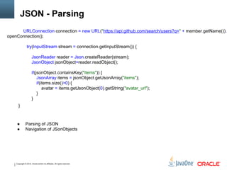 Copyright © 2012, Oracle and/or its affiliates. All rights reserved.
JSON - Parsing
URLConnection connection = new URL("https://api.github.com/search/users?q=" + member.getName()).
openConnection();
try(InputStream stream = connection.getInputStream()) {
JsonReader reader = Json.createReader(stream);
JsonObject jsonObject=reader.readObject();
if(jsonObject.containsKey("items")) {
JsonArray items = jsonObject.getJsonArray("items");
if(items.size()>0) {
avatar = items.getJsonObject(0).getString("avatar_url");
}
}
}
● Parsing of JSON
● Navigation of JSonObjects
 