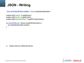 Copyright © 2012, Oracle and/or its affiliates. All rights reserved.
JSON - Writing
final JsonObjectBuilder builder = Json.createObjectBuilder();
builder.add("name", m.getName());
builder.add("email", m.getEmail());
builder.add("phoneNumber", m.getPhoneNumber());
try (JsonWriter jw = factory.createWriter(writer)) {
jw.writeObject(builder.build());
}
● Easily write out JSON structures
 