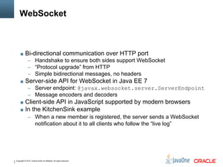 Copyright © 2012, Oracle and/or its affiliates. All rights reserved.
WebSocket
■ Bi-directional communication over HTTP port
‒ Handshake to ensure both sides support WebSocket
‒ “Protocol upgrade” from HTTP
‒ Simple bidirectional messages, no headers
■ Server-side API for WebSocket in Java EE 7
‒ Server endpoint: @javax.websocket.server.ServerEndpoint
‒ Message encoders and decoders
■ Client-side API in JavaScript supported by modern browsers
■ In the KitchenSink example
‒ When a new member is registered, the server sends a WebSocket
notification about it to all clients who follow the “live log”
 
