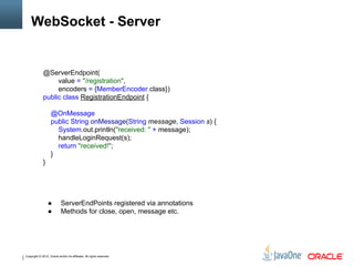 Copyright © 2012, Oracle and/or its affiliates. All rights reserved.
WebSocket - Server
@ServerEndpoint(
value = "/registration",
encoders = {MemberEncoder.class})
public class RegistrationEndpoint {
@OnMessage
public String onMessage(String message, Session s) {
System.out.println("received: " + message);
handleLoginRequest(s);
return "received!";
}
}
● ServerEndPoints registered via annotations
● Methods for close, open, message etc.
 