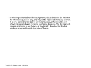* Copyright © 2012, Oracle and/or its affiliates. All rights reserved.
The following is intended to outline our general product direction. It is intended
for information purposes only, and may not be incorporated into any contract.
It is not a commitment to deliver any material, code, or functionality, and
should not be relied upon in making purchasing decisions. The development,
release, and timing of any features or functionality described for Oracle’s
products remains at the sole discretion of Oracle.
 