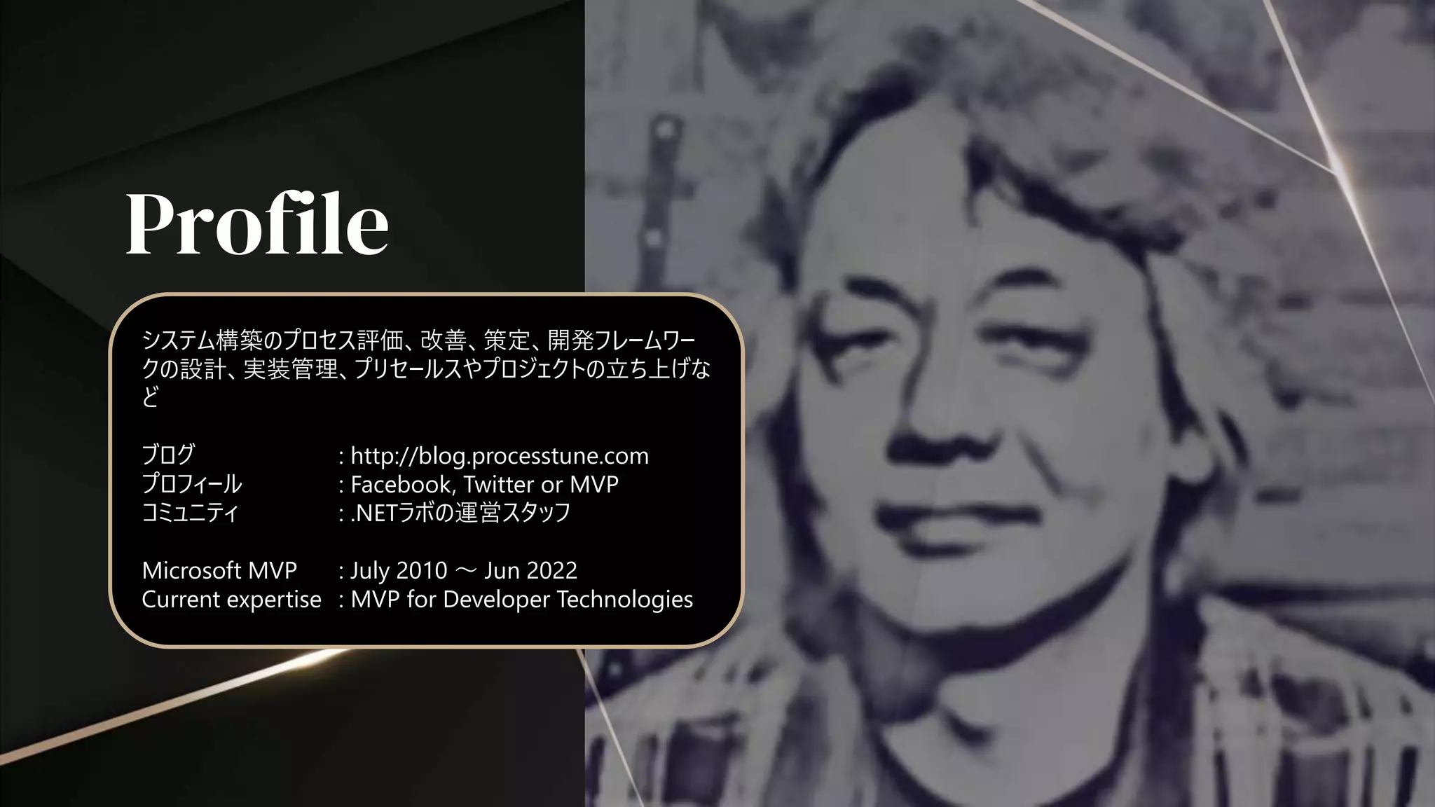 Profile
システム構築のプロセス評価、改善、策定、開発フレームワー
クの設計、実装管理、プリセールスやプロジェクトの立ち上げな
ど
ブログ : http://blog.processtune.com
プロフィール : Facebook, Twitter or MVP
コミュニティ : .NETラボの運営スタッフ
Microsoft MVP : July 2010 ～ Jun 2022
Current expertise : MVP for Developer Technologies
 