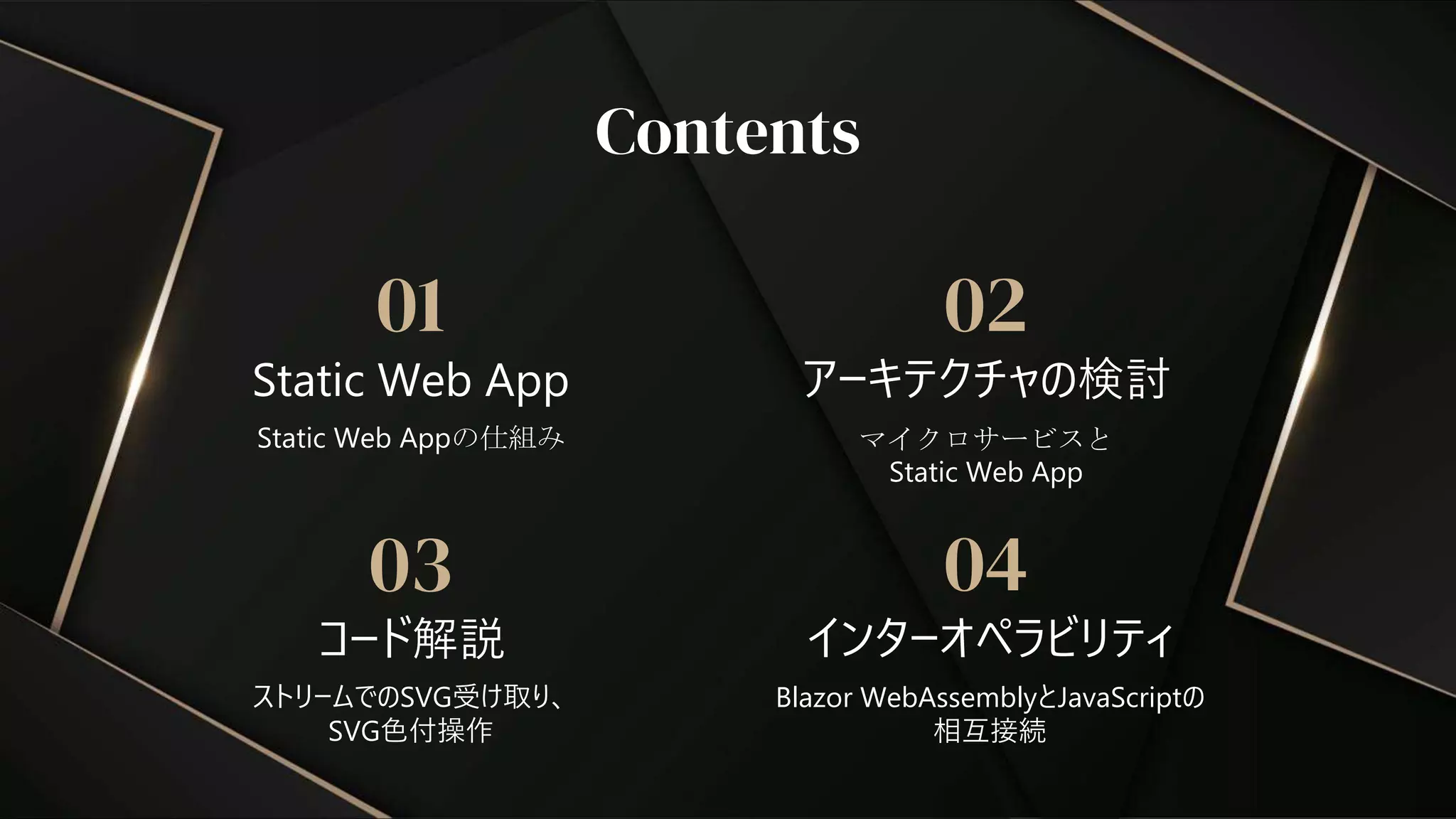 コード解説
03
ストリームでのSVG受け取り、
SVG色付操作
Contents
Static Web App
インターオペラビリティ
01 02
04
Static Web Appの仕組み マイクロサービスと
Static Web App
Blazor WebAssemblyとJavaScriptの
相互接続
アーキテクチャの検討
 