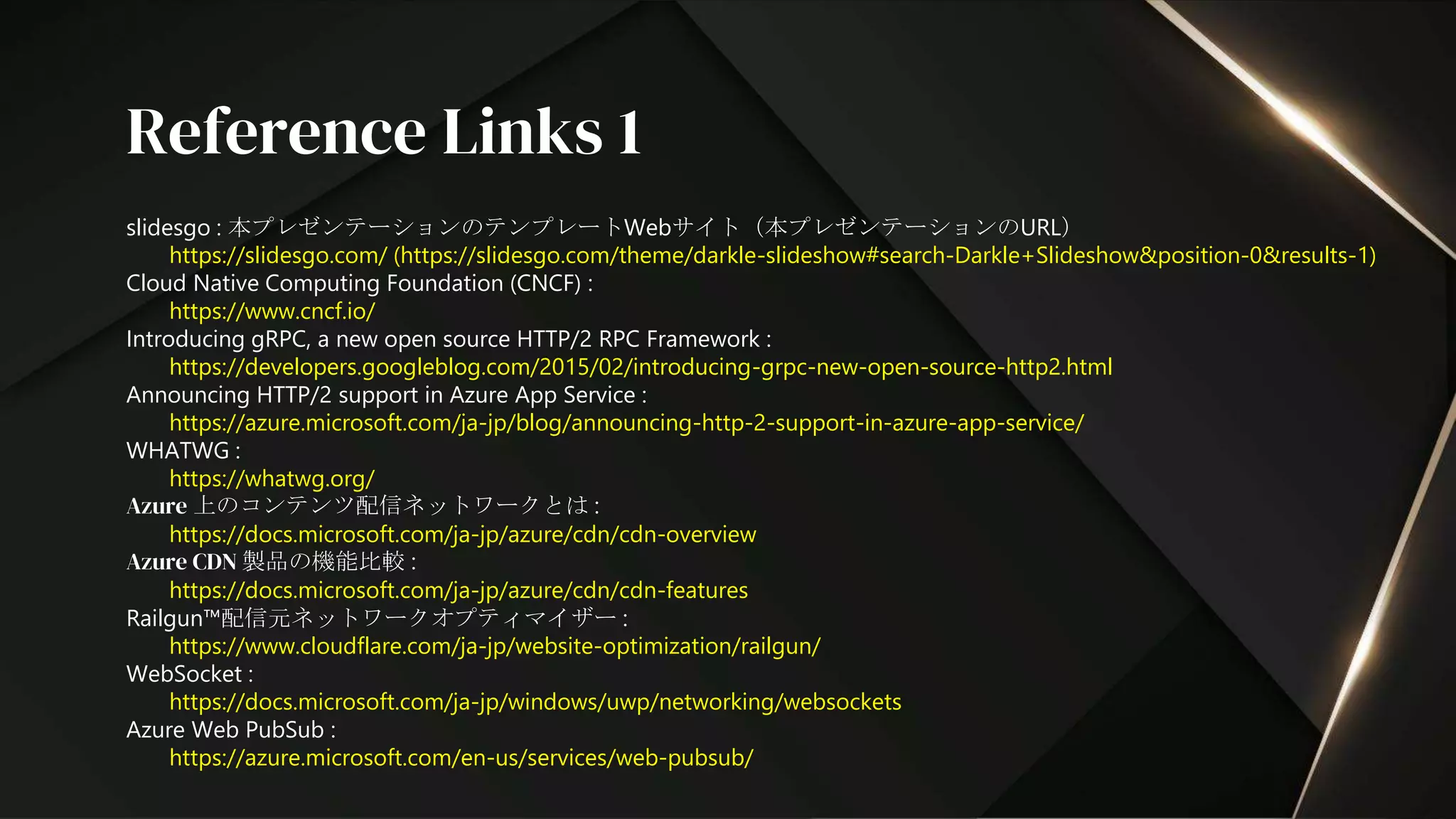 slidesgo : 本プレゼンテーションのテンプレートWebサイト（本プレゼンテーションのURL）
https://slidesgo.com/ (https://slidesgo.com/theme/darkle-slideshow#search-Darkle+Slideshow&position-0&results-1)
Cloud Native Computing Foundation (CNCF) :
https://www.cncf.io/
Introducing gRPC, a new open source HTTP/2 RPC Framework :
https://developers.googleblog.com/2015/02/introducing-grpc-new-open-source-http2.html
Announcing HTTP/2 support in Azure App Service :
https://azure.microsoft.com/ja-jp/blog/announcing-http-2-support-in-azure-app-service/
WHATWG :
https://whatwg.org/
Azure 上のコンテンツ配信ネットワークとは :
https://docs.microsoft.com/ja-jp/azure/cdn/cdn-overview
Azure CDN 製品の機能比較 :
https://docs.microsoft.com/ja-jp/azure/cdn/cdn-features
Railgun™配信元ネットワークオプティマイザー :
https://www.cloudflare.com/ja-jp/website-optimization/railgun/
WebSocket :
https://docs.microsoft.com/ja-jp/windows/uwp/networking/websockets
Azure Web PubSub :
https://azure.microsoft.com/en-us/services/web-pubsub/
Reference Links 1
 