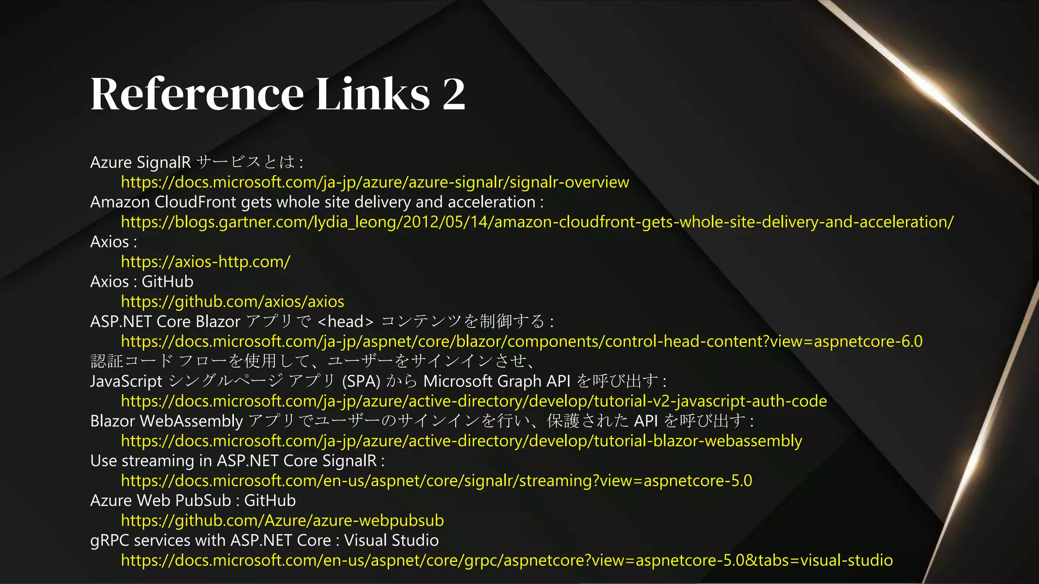 Azure SignalR サービスとは :
https://docs.microsoft.com/ja-jp/azure/azure-signalr/signalr-overview
Amazon CloudFront gets whole site delivery and acceleration :
https://blogs.gartner.com/lydia_leong/2012/05/14/amazon-cloudfront-gets-whole-site-delivery-and-acceleration/
Axios :
https://axios-http.com/
Axios : GitHub
https://github.com/axios/axios
ASP.NET Core Blazor アプリで <head> コンテンツを制御する :
https://docs.microsoft.com/ja-jp/aspnet/core/blazor/components/control-head-content?view=aspnetcore-6.0
認証コード フローを使用して、ユーザーをサインインさせ、
JavaScript シングルページ アプリ (SPA) から Microsoft Graph API を呼び出す :
https://docs.microsoft.com/ja-jp/azure/active-directory/develop/tutorial-v2-javascript-auth-code
Blazor WebAssembly アプリでユーザーのサインインを行い、保護された API を呼び出す :
https://docs.microsoft.com/ja-jp/azure/active-directory/develop/tutorial-blazor-webassembly
Use streaming in ASP.NET Core SignalR :
https://docs.microsoft.com/en-us/aspnet/core/signalr/streaming?view=aspnetcore-5.0
Azure Web PubSub : GitHub
https://github.com/Azure/azure-webpubsub
gRPC services with ASP.NET Core : Visual Studio
https://docs.microsoft.com/en-us/aspnet/core/grpc/aspnetcore?view=aspnetcore-5.0&tabs=visual-studio
Reference Links 2
 