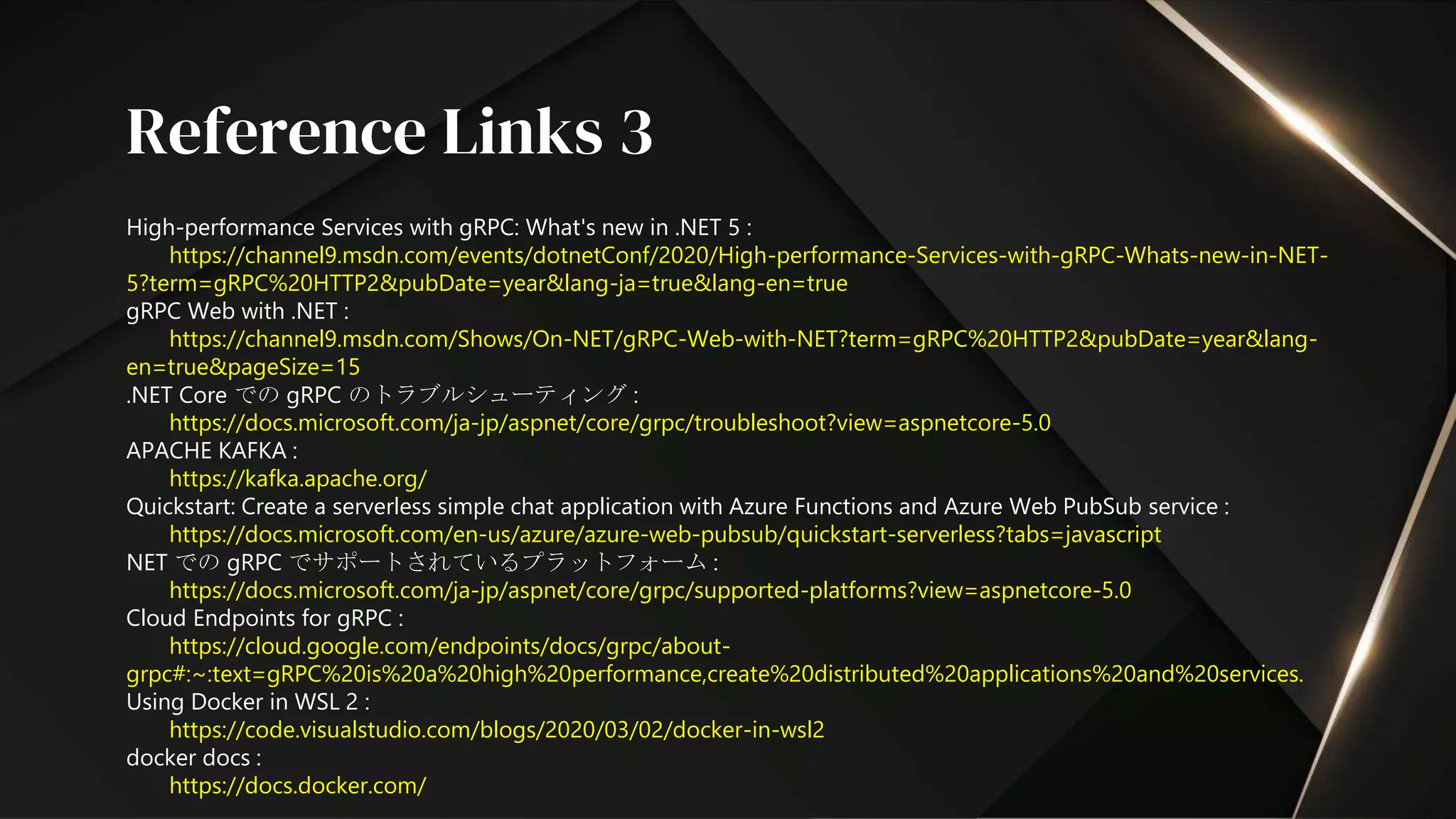 High-performance Services with gRPC: What's new in .NET 5 :
https://channel9.msdn.com/events/dotnetConf/2020/High-performance-Services-with-gRPC-Whats-new-in-NET-
5?term=gRPC%20HTTP2&pubDate=year&lang-ja=true&lang-en=true
gRPC Web with .NET :
https://channel9.msdn.com/Shows/On-NET/gRPC-Web-with-NET?term=gRPC%20HTTP2&pubDate=year&lang-
en=true&pageSize=15
.NET Core での gRPC のトラブルシューティング :
https://docs.microsoft.com/ja-jp/aspnet/core/grpc/troubleshoot?view=aspnetcore-5.0
APACHE KAFKA :
https://kafka.apache.org/
Quickstart: Create a serverless simple chat application with Azure Functions and Azure Web PubSub service :
https://docs.microsoft.com/en-us/azure/azure-web-pubsub/quickstart-serverless?tabs=javascript
NET での gRPC でサポートされているプラットフォーム :
https://docs.microsoft.com/ja-jp/aspnet/core/grpc/supported-platforms?view=aspnetcore-5.0
Cloud Endpoints for gRPC :
https://cloud.google.com/endpoints/docs/grpc/about-
grpc#:~:text=gRPC%20is%20a%20high%20performance,create%20distributed%20applications%20and%20services.
Using Docker in WSL 2 :
https://code.visualstudio.com/blogs/2020/03/02/docker-in-wsl2
docker docs :
https://docs.docker.com/
Reference Links 3
 