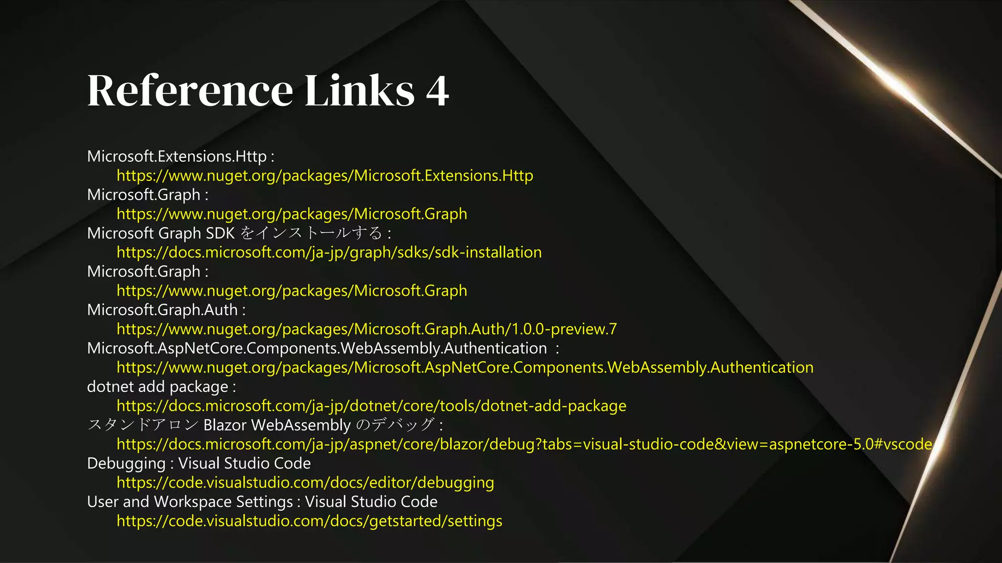 Microsoft.Extensions.Http :
https://www.nuget.org/packages/Microsoft.Extensions.Http
Microsoft.Graph :
https://www.nuget.org/packages/Microsoft.Graph
Microsoft Graph SDK をインストールする :
https://docs.microsoft.com/ja-jp/graph/sdks/sdk-installation
Microsoft.Graph :
https://www.nuget.org/packages/Microsoft.Graph
Microsoft.Graph.Auth :
https://www.nuget.org/packages/Microsoft.Graph.Auth/1.0.0-preview.7
Microsoft.AspNetCore.Components.WebAssembly.Authentication :
https://www.nuget.org/packages/Microsoft.AspNetCore.Components.WebAssembly.Authentication
dotnet add package :
https://docs.microsoft.com/ja-jp/dotnet/core/tools/dotnet-add-package
スタンドアロン Blazor WebAssembly のデバッグ :
https://docs.microsoft.com/ja-jp/aspnet/core/blazor/debug?tabs=visual-studio-code&view=aspnetcore-5.0#vscode
Debugging : Visual Studio Code
https://code.visualstudio.com/docs/editor/debugging
User and Workspace Settings : Visual Studio Code
https://code.visualstudio.com/docs/getstarted/settings
Reference Links 4
 