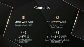 コード解説
03
ストリームでのSVG受け取り、
SVG色付操作
Contents
Static Web App
インターオペラビリティ
01 02
04
Static Web Appの仕組み マイクロサービスと
Static Web App
Blazor WebAssemblyとJavaScriptの
相互接続のまとめ
アーキテクチャの検討
 