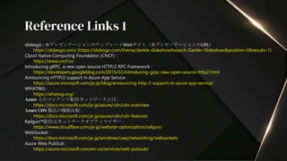 slidesgo : 本プレゼンテーションのテンプレートWebサイト（本プレゼンテーションのURL）
https://slidesgo.com/ (https://slidesgo.com/theme/darkle-slideshow#search-Darkle+Slideshow&position-0&results-1)
Cloud Native Computing Foundation (CNCF) :
https://www.cncf.io/
Introducing gRPC, a new open source HTTP/2 RPC Framework :
https://developers.googleblog.com/2015/02/introducing-grpc-new-open-source-http2.html
Announcing HTTP/2 support in Azure App Service :
https://azure.microsoft.com/ja-jp/blog/announcing-http-2-support-in-azure-app-service/
WHATWG :
https://whatwg.org/
Azure 上のコンテンツ配信ネットワークとは :
https://docs.microsoft.com/ja-jp/azure/cdn/cdn-overview
Azure CDN 製品の機能比較 :
https://docs.microsoft.com/ja-jp/azure/cdn/cdn-features
Railgun™配信元ネットワークオプティマイザー :
https://www.cloudflare.com/ja-jp/website-optimization/railgun/
WebSocket :
https://docs.microsoft.com/ja-jp/windows/uwp/networking/websockets
Azure Web PubSub :
https://azure.microsoft.com/en-us/services/web-pubsub/
Reference Links 1
 