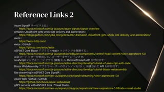 Azure SignalR サービスとは :
https://docs.microsoft.com/ja-jp/azure/azure-signalr/signalr-overview
Amazon CloudFront gets whole site delivery and acceleration :
https://blogs.gartner.com/lydia_leong/2012/05/14/amazon-cloudfront-gets-whole-site-delivery-and-acceleration/
Axios :
https://axios-http.com/
Axios : GitHub
https://github.com/axios/axios
ASP.NET Core Blazor アプリで <head> コンテンツを制御する :
https://docs.microsoft.com/ja-jp/aspnet/core/blazor/components/control-head-content?view=aspnetcore-6.0
認証コード フローを使用して、ユーザーをサインインさせ、
JavaScript シングルページ アプリ (SPA) から Microsoft Graph API を呼び出す :
https://docs.microsoft.com/ja-jp/azure/active-directory/develop/tutorial-v2-javascript-auth-code
Blazor WebAssembly アプリでユーザーのサインインを行い、保護された API を呼び出す :
https://docs.microsoft.com/ja-jp/azure/active-directory/develop/tutorial-blazor-webassembly
Use streaming in ASP.NET Core SignalR :
https://docs.microsoft.com/en-us/aspnet/core/signalr/streaming?view=aspnetcore-5.0
Azure Web PubSub : GitHub
https://github.com/Azure/azure-webpubsub
gRPC services with ASP.NET Core : Visual Studio
https://docs.microsoft.com/en-us/aspnet/core/grpc/aspnetcore?view=aspnetcore-5.0&tabs=visual-studio
Reference Links 2
 