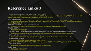 High-performance Services with gRPC: What's new in .NET 5 :
https://channel9.msdn.com/events/dotnetConf/2020/High-performance-Services-with-gRPC-Whats-new-in-NET-
5?term=gRPC%20HTTP2&pubDate=year&lang-ja=true&lang-en=true
gRPC Web with .NET :
https://channel9.msdn.com/Shows/On-NET/gRPC-Web-with-NET?term=gRPC%20HTTP2&pubDate=year&lang-
en=true&pageSize=15
.NET Core での gRPC のトラブルシューティング :
https://docs.microsoft.com/ja-jp/aspnet/core/grpc/troubleshoot?view=aspnetcore-5.0
APACHE KAFKA :
https://kafka.apache.org/
Quickstart: Create a serverless simple chat application with Azure Functions and Azure Web PubSub service :
https://docs.microsoft.com/en-us/azure/azure-web-pubsub/quickstart-serverless?tabs=javascript
NET での gRPC でサポートされているプラットフォーム :
https://docs.microsoft.com/ja-jp/aspnet/core/grpc/supported-platforms?view=aspnetcore-5.0
Cloud Endpoints for gRPC :
https://cloud.google.com/endpoints/docs/grpc/about-
grpc#:~:text=gRPC%20is%20a%20high%20performance,create%20distributed%20applications%20and%20services.
Using Docker in WSL 2 :
https://code.visualstudio.com/blogs/2020/03/02/docker-in-wsl2
docker docs :
https://docs.docker.com/
Reference Links 3
 