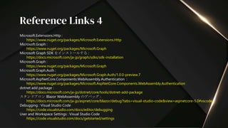 Microsoft.Extensions.Http :
https://www.nuget.org/packages/Microsoft.Extensions.Http
Microsoft.Graph :
https://www.nuget.org/packages/Microsoft.Graph
Microsoft Graph SDK をインストールする :
https://docs.microsoft.com/ja-jp/graph/sdks/sdk-installation
Microsoft.Graph :
https://www.nuget.org/packages/Microsoft.Graph
Microsoft.Graph.Auth :
https://www.nuget.org/packages/Microsoft.Graph.Auth/1.0.0-preview.7
Microsoft.AspNetCore.Components.WebAssembly.Authentication :
https://www.nuget.org/packages/Microsoft.AspNetCore.Components.WebAssembly.Authentication
dotnet add package :
https://docs.microsoft.com/ja-jp/dotnet/core/tools/dotnet-add-package
スタンドアロン Blazor WebAssembly のデバッグ :
https://docs.microsoft.com/ja-jp/aspnet/core/blazor/debug?tabs=visual-studio-code&view=aspnetcore-5.0#vscode
Debugging : Visual Studio Code
https://code.visualstudio.com/docs/editor/debugging
User and Workspace Settings : Visual Studio Code
https://code.visualstudio.com/docs/getstarted/settings
Reference Links 4
 
