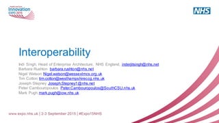 Interoperability
Indi Singh, Head of Enterprise Architecture, NHS England, inderjitsingh@nhs.net
Barbara Rushton barbara.rushton@nhs.net
Nigel Watson Nigel.watson@wessexlmcs.org.uk
Tim Cotton tim.cotton@westhampshireccg.nhs.uk
Joseph Stepney Joseph.Stepney1@nhs.net
Peter Cambouropoulos Peter.Cambouropoulos@SouthCSU.nhs.uk
Mark Pugh mark.pugh@iow.nhs.uk
 