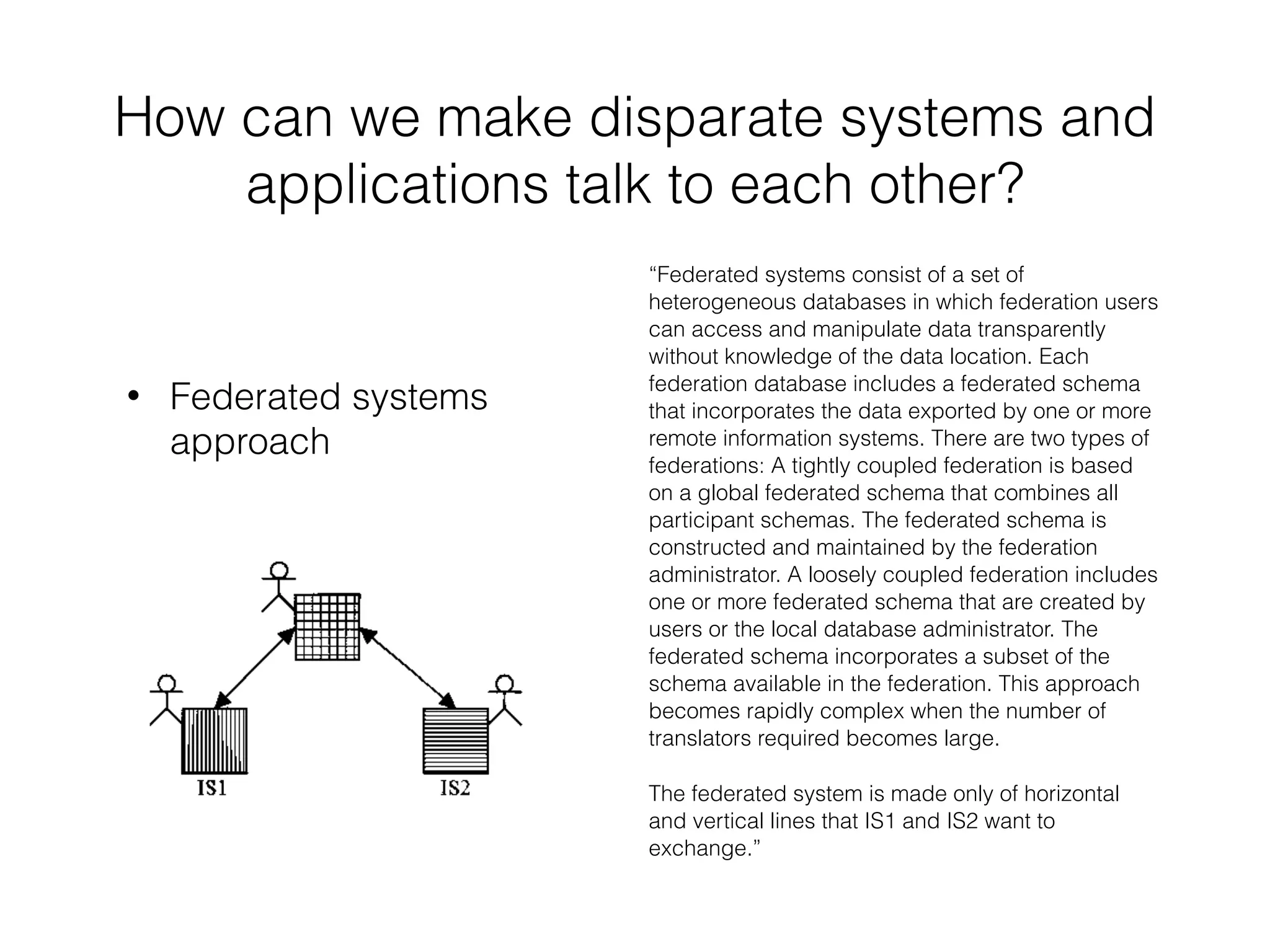 How can we make disparate systems and 
applications talk to each other? 
• Federated systems 
approach 
“Federated systems consist of a set of 
heterogeneous databases in which federation users 
can access and manipulate data transparently 
without knowledge of the data location. Each 
federation database includes a federated schema 
that incorporates the data exported by one or more 
remote information systems. There are two types of 
federations: A tightly coupled federation is based 
on a global federated schema that combines all 
participant schemas. The federated schema is 
constructed and maintained by the federation 
administrator. A loosely coupled federation includes 
one or more federated schema that are created by 
users or the local database administrator. The 
federated schema incorporates a subset of the 
schema available in the federation. This approach 
becomes rapidly complex when the number of 
translators required becomes large. 
The federated system is made only of horizontal 
and vertical lines that IS1 and IS2 want to 
exchange.” 
 