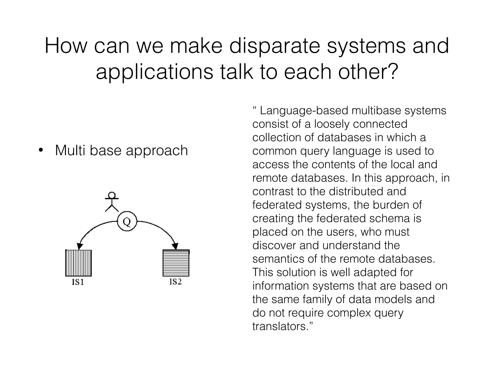 How can we make disparate systems and 
applications talk to each other? 
• Multi base approach 
“ Language-based multibase systems 
consist of a loosely connected 
collection of databases in which a 
common query language is used to 
access the contents of the local and 
remote databases. In this approach, in 
contrast to the distributed and 
federated systems, the burden of 
creating the federated schema is 
placed on the users, who must 
discover and understand the 
semantics of the remote databases. 
This solution is well adapted for 
information systems that are based on 
the same family of data models and 
do not require complex query 
translators.” 
 