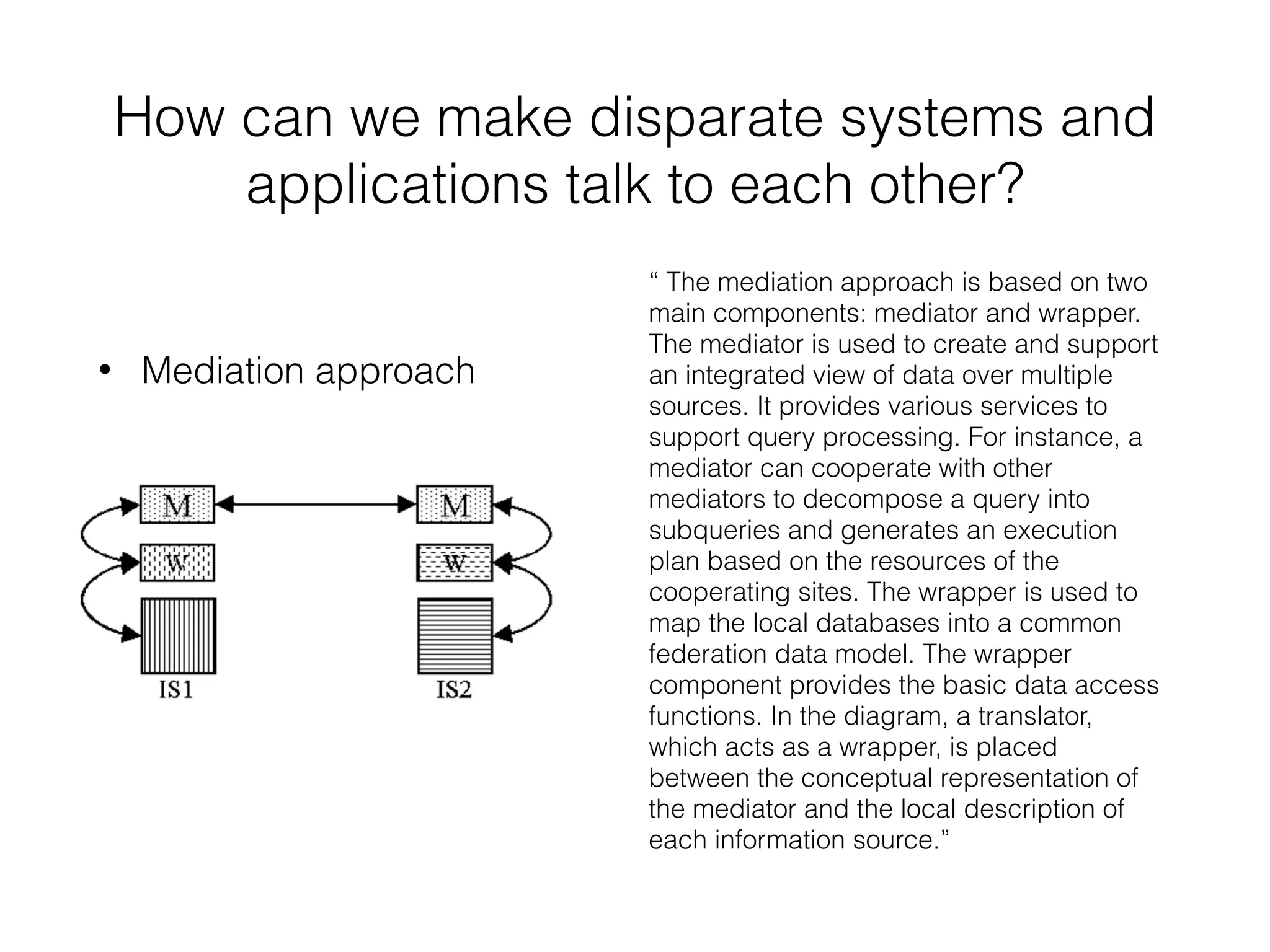 How can we make disparate systems and 
applications talk to each other? 
• Mediation approach 
“ The mediation approach is based on two 
main components: mediator and wrapper. 
The mediator is used to create and support 
an integrated view of data over multiple 
sources. It provides various services to 
support query processing. For instance, a 
mediator can cooperate with other 
mediators to decompose a query into 
subqueries and generates an execution 
plan based on the resources of the 
cooperating sites. The wrapper is used to 
map the local databases into a common 
federation data model. The wrapper 
component provides the basic data access 
functions. In the diagram, a translator, 
which acts as a wrapper, is placed 
between the conceptual representation of 
the mediator and the local description of 
each information source.” 
 