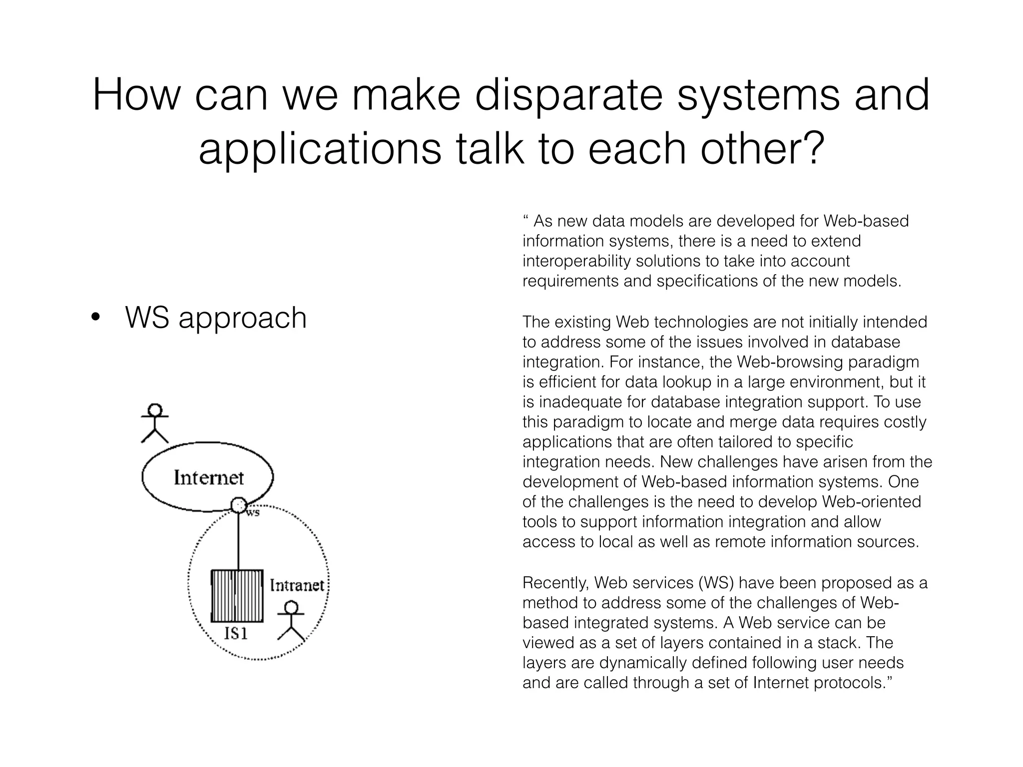 How can we make disparate systems and 
applications talk to each other? 
• WS approach 
“ As new data models are developed for Web-based 
information systems, there is a need to extend 
interoperability solutions to take into account 
requirements and specifications of the new models. 
The existing Web technologies are not initially intended 
to address some of the issues involved in database 
integration. For instance, the Web-browsing paradigm 
is efficient for data lookup in a large environment, but it 
is inadequate for database integration support. To use 
this paradigm to locate and merge data requires costly 
applications that are often tailored to specific 
integration needs. New challenges have arisen from the 
development of Web-based information systems. One 
of the challenges is the need to develop Web-oriented 
tools to support information integration and allow 
access to local as well as remote information sources. 
Recently, Web services (WS) have been proposed as a 
method to address some of the challenges of Web-based 
integrated systems. A Web service can be 
viewed as a set of layers contained in a stack. The 
layers are dynamically defined following user needs 
and are called through a set of Internet protocols.” 
 
