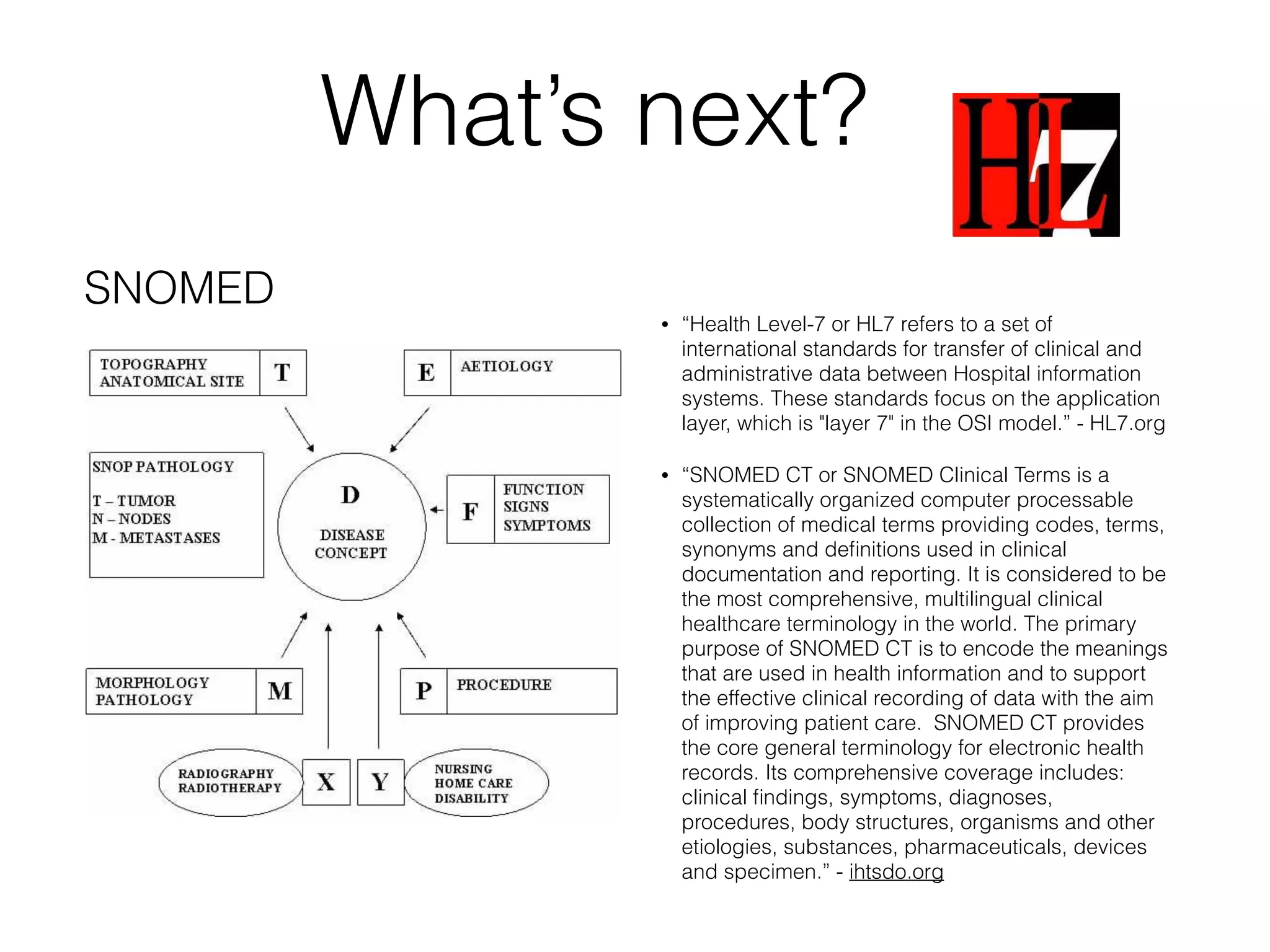 What’s next? 
• “Health Level-7 or HL7 refers to a set of 
international standards for transfer of clinical and 
administrative data between Hospital information 
systems. These standards focus on the application 
layer, which is "layer 7" in the OSI model.” - HL7.org 
• “SNOMED CT or SNOMED Clinical Terms is a 
systematically organized computer processable 
collection of medical terms providing codes, terms, 
synonyms and definitions used in clinical 
documentation and reporting. It is considered to be 
the most comprehensive, multilingual clinical 
healthcare terminology in the world. The primary 
purpose of SNOMED CT is to encode the meanings 
that are used in health information and to support 
the effective clinical recording of data with the aim 
of improving patient care. SNOMED CT provides 
the core general terminology for electronic health 
records. Its comprehensive coverage includes: 
clinical findings, symptoms, diagnoses, 
procedures, body structures, organisms and other 
etiologies, substances, pharmaceuticals, devices 
and specimen.” - ihtsdo.org 
SNOMED 
 