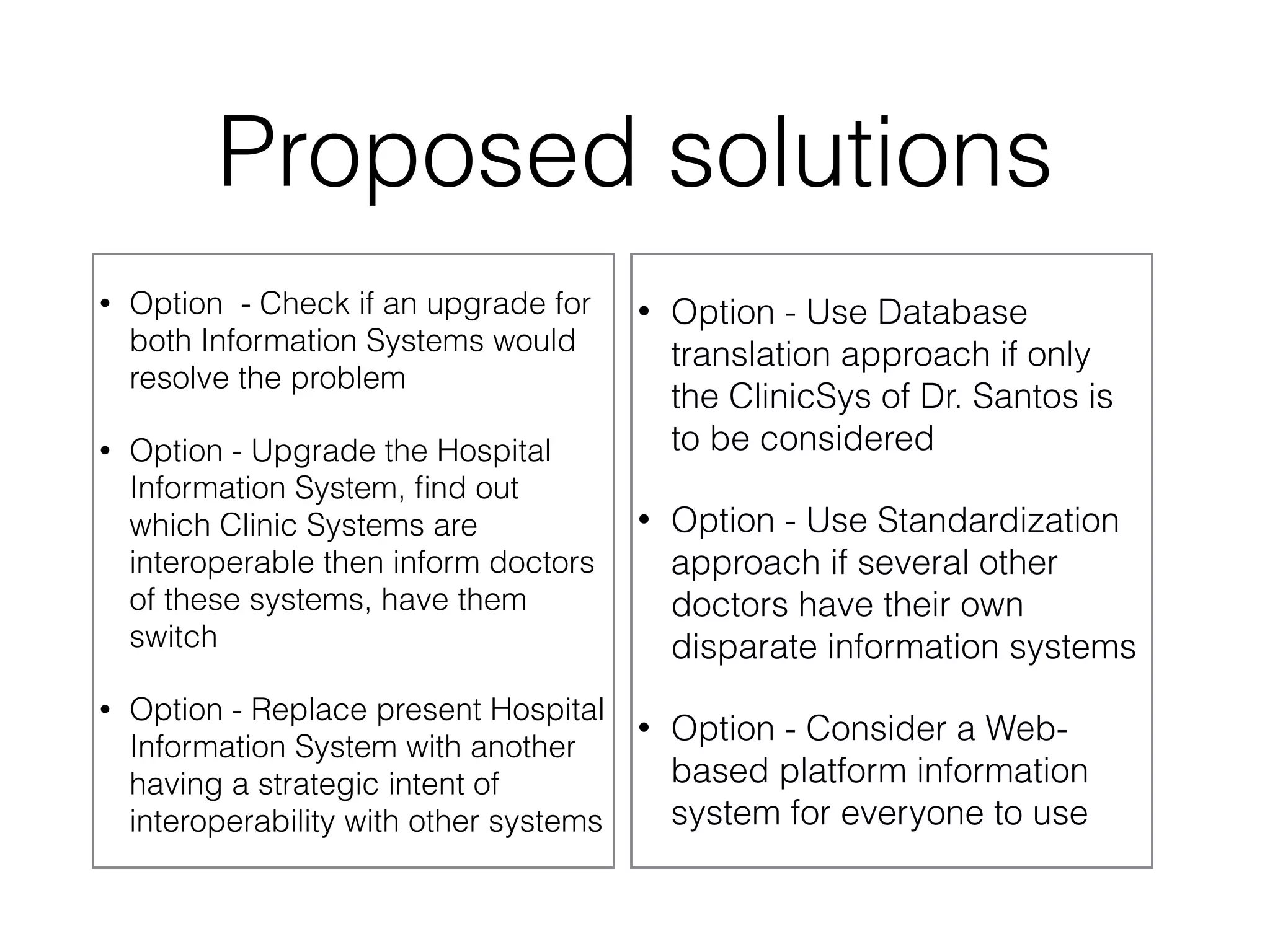 Proposed solutions 
• Option - Check if an upgrade for 
both Information Systems would 
resolve the problem 
• Option - Upgrade the Hospital 
Information System, find out 
which Clinic Systems are 
interoperable then inform doctors 
of these systems, have them 
switch 
• Option - Replace present Hospital 
Information System with another 
having a strategic intent of 
interoperability with other systems 
• Option - Use Database 
translation approach if only 
the ClinicSys of Dr. Santos is 
to be considered 
• Option - Use Standardization 
approach if several other 
doctors have their own 
disparate information systems 
• Option - Consider a Web-based 
platform information 
system for everyone to use 
 