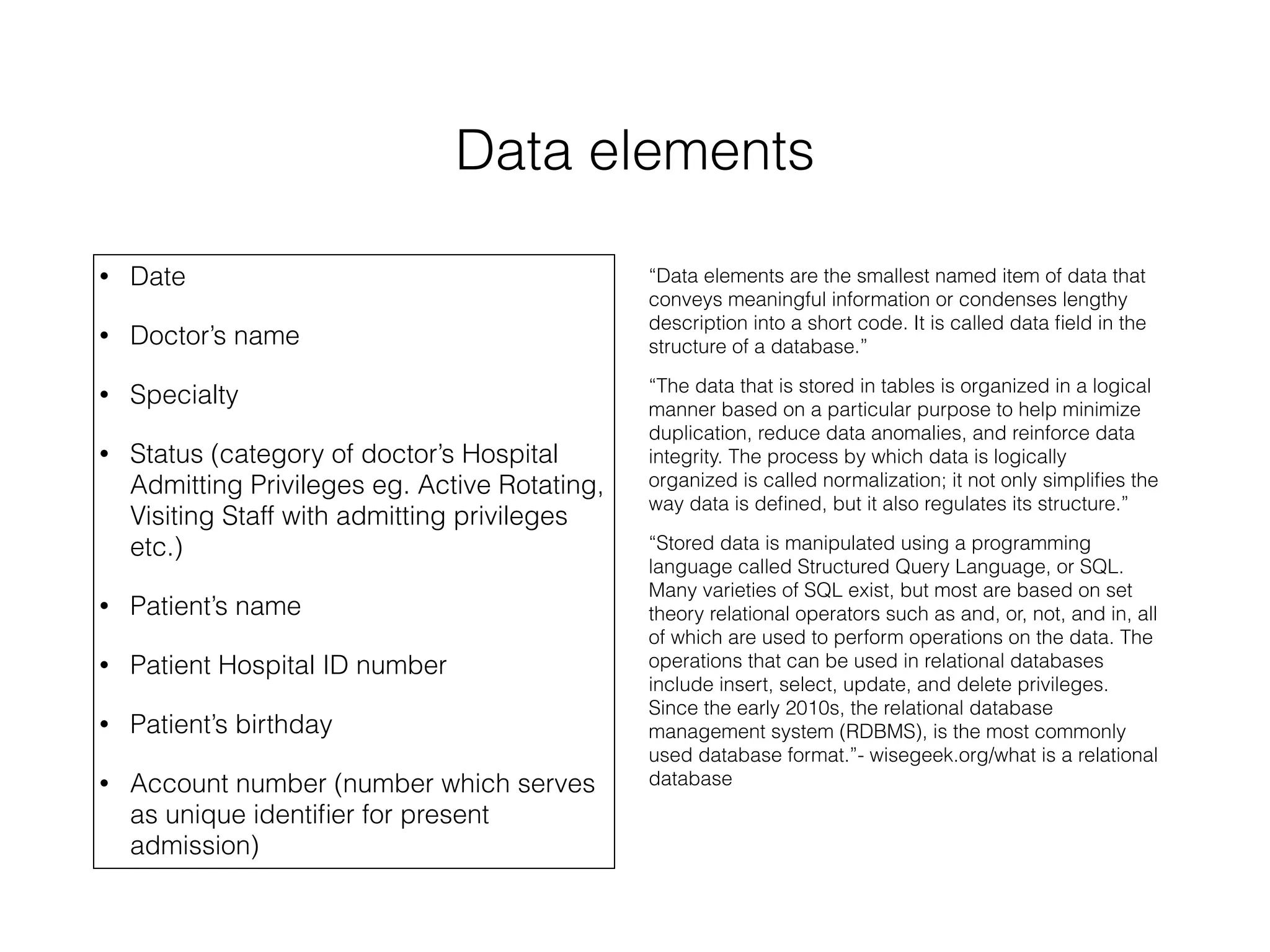 Data elements 
• Date 
• Doctor’s name 
• Specialty 
• Status (category of doctor’s Hospital 
Admitting Privileges eg. Active Rotating, 
Visiting Staff with admitting privileges 
etc.) 
• Patient’s name 
• Patient Hospital ID number 
• Patient’s birthday 
• Account number (number which serves 
as unique identifier for present 
admission) 
“Data elements are the smallest named item of data that 
conveys meaningful information or condenses lengthy 
description into a short code. It is called data field in the 
structure of a database.” 
“The data that is stored in tables is organized in a logical 
manner based on a particular purpose to help minimize 
duplication, reduce data anomalies, and reinforce data 
integrity. The process by which data is logically 
organized is called normalization; it not only simplifies the 
way data is defined, but it also regulates its structure.” 
“Stored data is manipulated using a programming 
language called Structured Query Language, or SQL. 
Many varieties of SQL exist, but most are based on set 
theory relational operators such as and, or, not, and in, all 
of which are used to perform operations on the data. The 
operations that can be used in relational databases 
include insert, select, update, and delete privileges. 
Since the early 2010s, the relational database 
management system (RDBMS), is the most commonly 
used database format.”- wisegeek.org/what is a relational 
database 
 