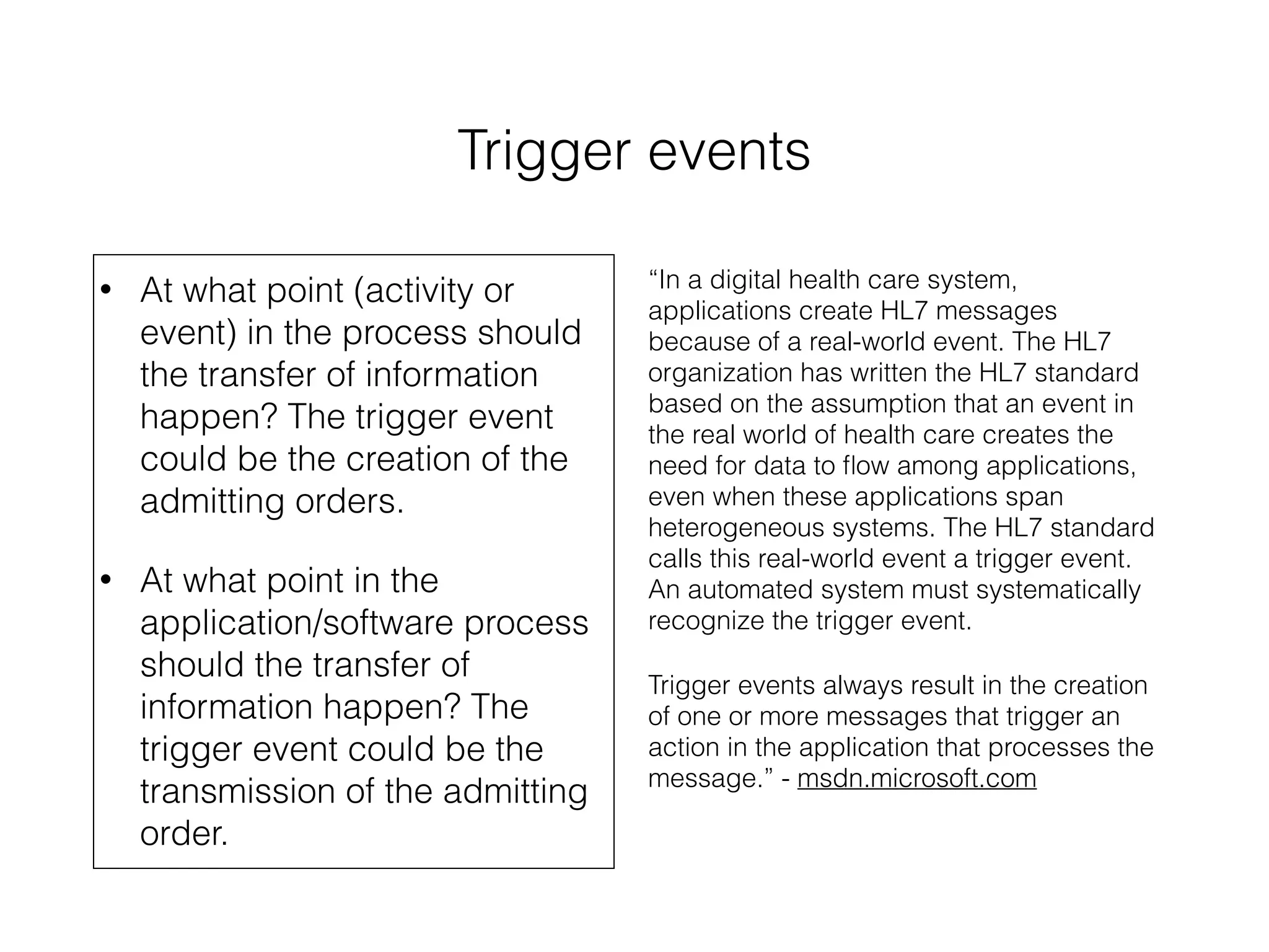 Trigger events 
• At what point (activity or 
event) in the process should 
the transfer of information 
happen? The trigger event 
could be the creation of the 
admitting orders. 
• At what point in the 
application/software process 
should the transfer of 
information happen? The 
trigger event could be the 
transmission of the admitting 
order. 
“In a digital health care system, 
applications create HL7 messages 
because of a real-world event. The HL7 
organization has written the HL7 standard 
based on the assumption that an event in 
the real world of health care creates the 
need for data to flow among applications, 
even when these applications span 
heterogeneous systems. The HL7 standard 
calls this real-world event a trigger event. 
An automated system must systematically 
recognize the trigger event. 
Trigger events always result in the creation 
of one or more messages that trigger an 
action in the application that processes the 
message.” - msdn.microsoft.com 
 