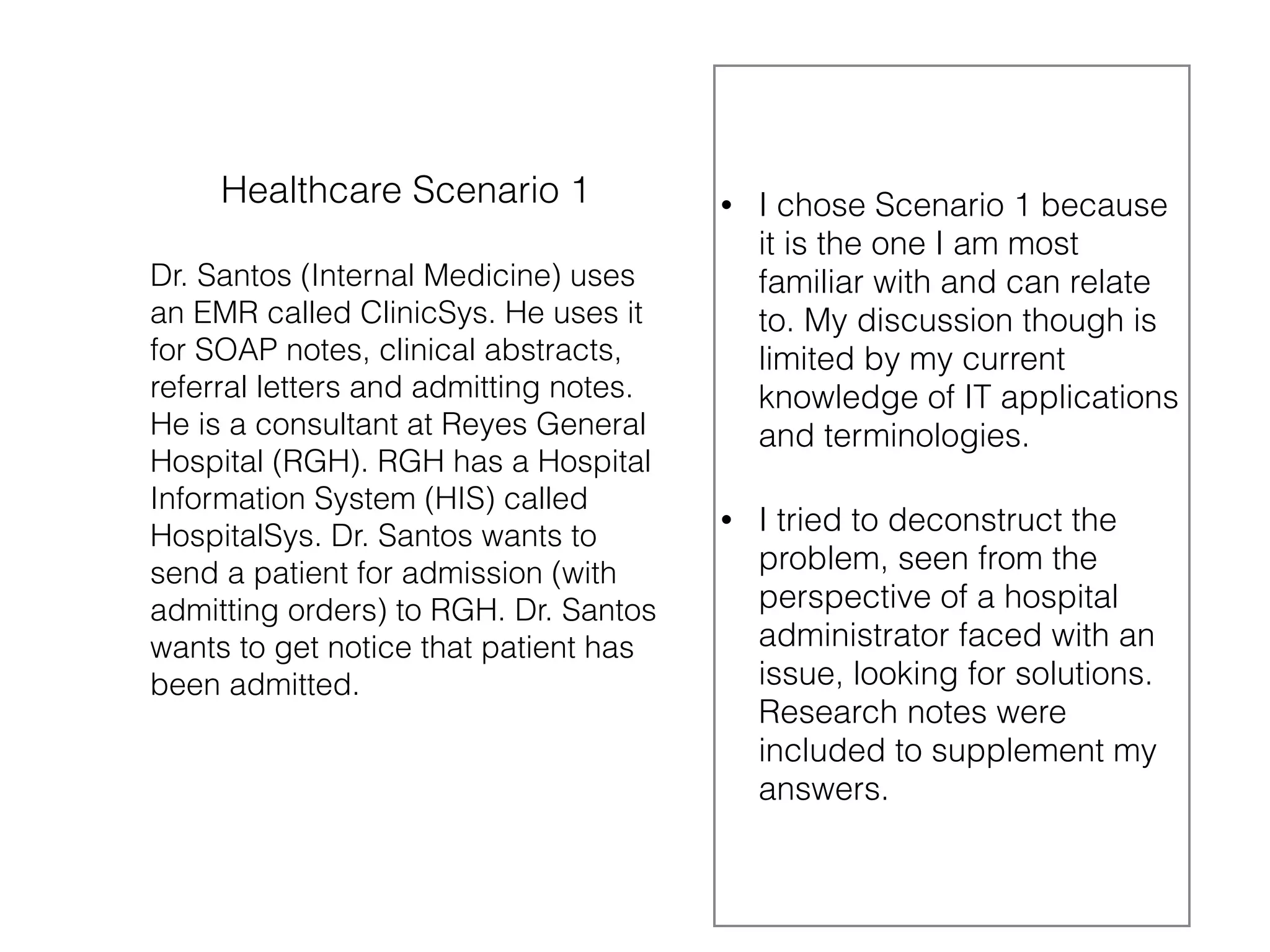 Healthcare Scenario 1 
Dr. Santos (Internal Medicine) uses 
an EMR called ClinicSys. He uses it 
for SOAP notes, clinical abstracts, 
referral letters and admitting notes. 
He is a consultant at Reyes General 
Hospital (RGH). RGH has a Hospital 
Information System (HIS) called 
HospitalSys. Dr. Santos wants to 
send a patient for admission (with 
admitting orders) to RGH. Dr. Santos 
wants to get notice that patient has 
been admitted. 
• I chose Scenario 1 because 
it is the one I am most 
familiar with and can relate 
to. My discussion though is 
limited by my current 
knowledge of IT applications 
and terminologies. 
• I tried to deconstruct the 
problem, seen from the 
perspective of a hospital 
administrator faced with an 
issue, looking for solutions. 
Research notes were 
included to supplement my 
answers. 
 