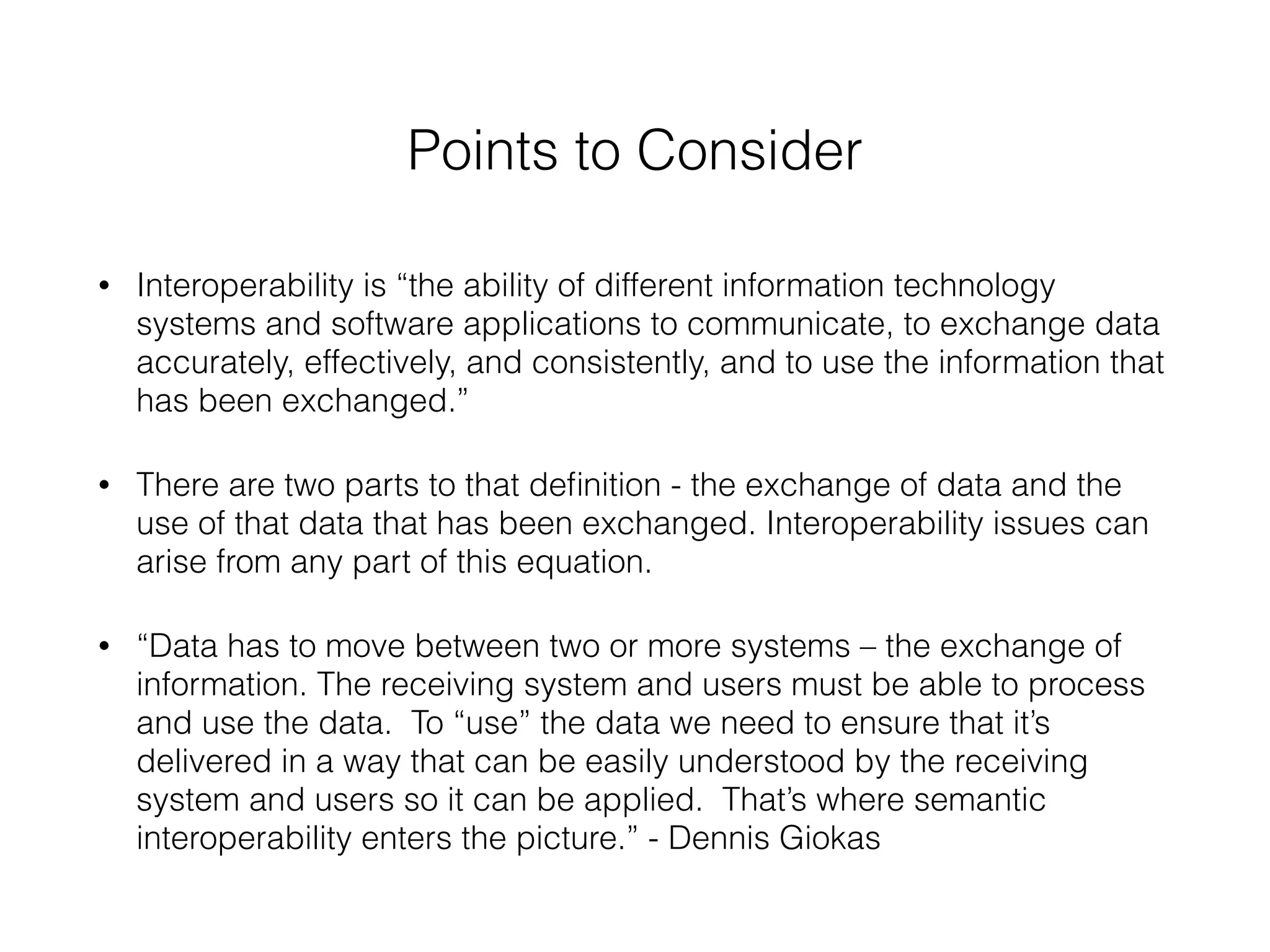 Points to Consider 
• Interoperability is “the ability of different information technology 
systems and software applications to communicate, to exchange data 
accurately, effectively, and consistently, and to use the information that 
has been exchanged.” 
• There are two parts to that definition - the exchange of data and the 
use of that data that has been exchanged. Interoperability issues can 
arise from any part of this equation. 
• “Data has to move between two or more systems – the exchange of 
information. The receiving system and users must be able to process 
and use the data. To “use” the data we need to ensure that it’s 
delivered in a way that can be easily understood by the receiving 
system and users so it can be applied. That’s where semantic 
interoperability enters the picture.” - Dennis Giokas 
 