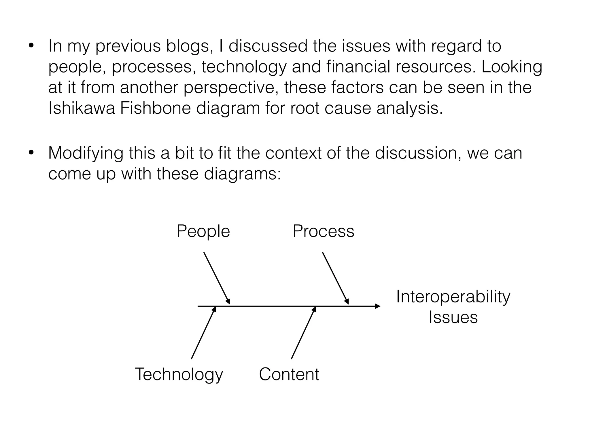 • In my previous blogs, I discussed the issues with regard to 
people, processes, technology and financial resources. Looking 
at it from another perspective, these factors can be seen in the 
Ishikawa Fishbone diagram for root cause analysis. 
• Modifying this a bit to fit the context of the discussion, we can 
come up with these diagrams: 
People Process 
Technology Content 
Interoperability 
Issues 
 