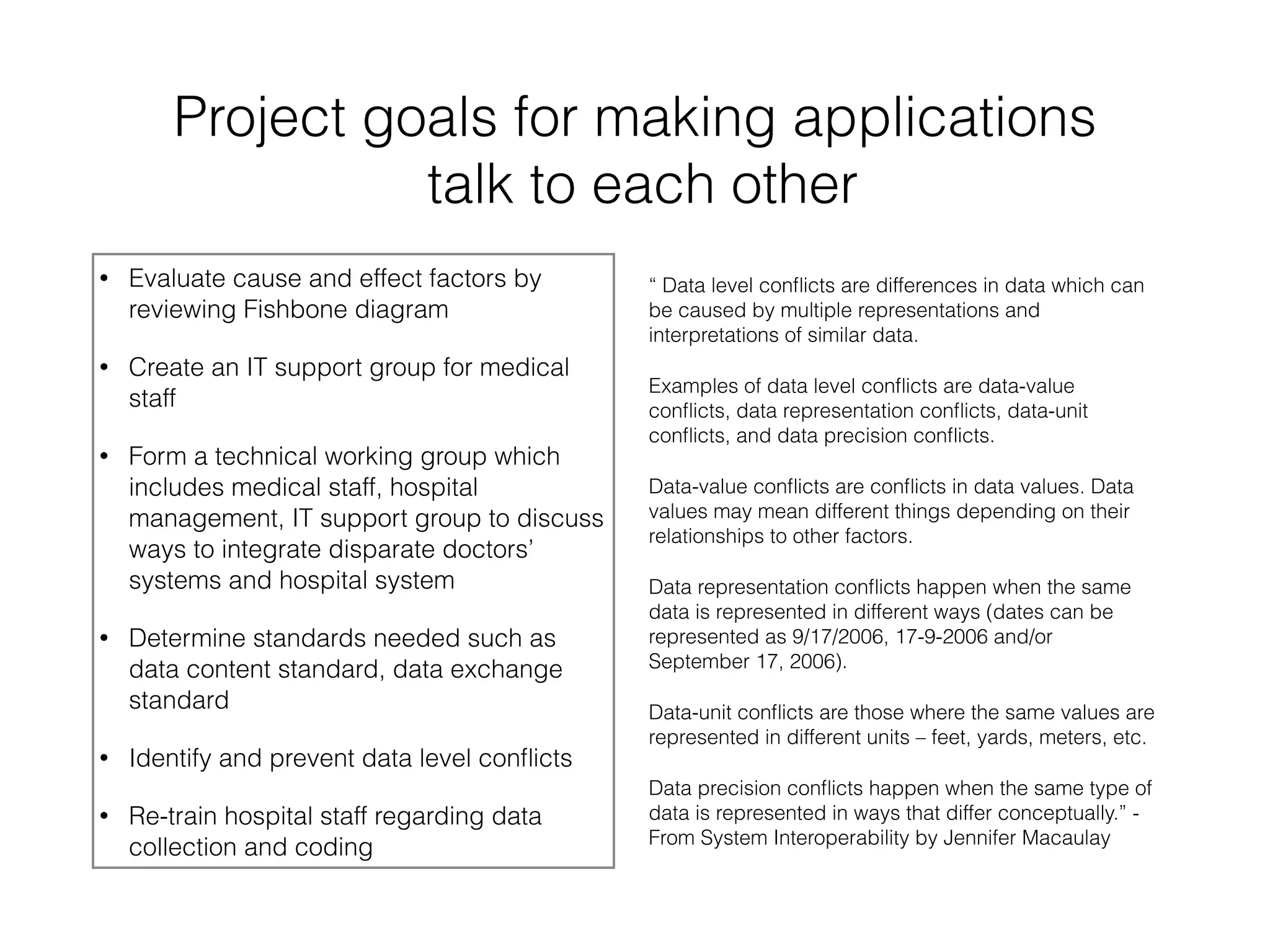 Project goals for making applications 
talk to each other 
• Evaluate cause and effect factors by 
reviewing Fishbone diagram 
• Create an IT support group for medical 
staff 
• Form a technical working group which 
includes medical staff, hospital 
management, IT support group to discuss 
ways to integrate disparate doctors’ 
systems and hospital system 
• Determine standards needed such as 
data content standard, data exchange 
standard 
• Identify and prevent data level conflicts 
• Re-train hospital staff regarding data 
collection and coding 
“ Data level conflicts are differences in data which can 
be caused by multiple representations and 
interpretations of similar data. 
Examples of data level conflicts are data-value 
conflicts, data representation conflicts, data-unit 
conflicts, and data precision conflicts. 
Data-value conflicts are conflicts in data values. Data 
values may mean different things depending on their 
relationships to other factors. 
Data representation conflicts happen when the same 
data is represented in different ways (dates can be 
represented as 9/17/2006, 17-9-2006 and/or 
September 17, 2006). 
Data-unit conflicts are those where the same values are 
represented in different units – feet, yards, meters, etc. 
Data precision conflicts happen when the same type of 
data is represented in ways that differ conceptually.” - 
From System Interoperability by Jennifer Macaulay 
 