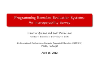 Programming Exercises Evaluation Systems:
       An Interoperability Survey

            Ricardo Queirós and José Paulo Leal
               Faculty of Sciences of University of Porto


 4th International Conference on Computer Supported Education (CSEDU’12)
                           Porto, Portugal

                           April 16, 2012
 