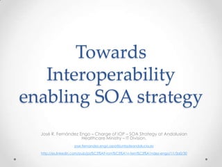 Towards
   Interoperability
enabling SOA strategy
  José R. Fernández Engo – Charge of IOP – SOA Strategy at Andalusian
                     Healthcare Ministry – IT Division.
                   jose.fernandez.engo.sspa@juntadeandalucia.es

  http://es.linkedin.com/pub/jos%C3%A9-rom%C3%A1n-fern%C3%A1ndez-engo/11/3a0/30
 