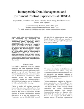 Interoperable Data Management and
Instrument Control Experiences at OBSEA
Joaquin del Rio1
, Daniel Mihai Toma1
, Thomas C. O’reilly2
, Arne H. Bröring3
, Antoni Manuel1
, Kent L.
Headley2
, Duane Edgington2
1
Technical University of Catalonia, SARTI – UPC, Spain
2
Monterey Bay Aquarium Research Institute, MBARI, USA
3
52°North, Initiative for Geospatial Open Source Software GmbH, Münster, Germany
Abstract- In this article we describe our experiences
with interoperable data management and
instrument control standards in the Western
Mediterranean Cabled Observatory, OBSEA
(www.obsea.es) (Figure 1). The SARTI research
group of the Technical University of Catalonia in
Vilanova i la Geltrú is in charge of OBSEA
observatory development. SARTI collaborated with
the Monterey Bay Aquarium Research Institute
(MBARI) to explore interoperability issues within
the ESONET project. One of the strong demands of
ESONET is that a real-time data web interface from
online observatories is needed. In order to do so,
online data are urgently needed, and some proposed
standards must be applied to ensure interoperability
between instruments and data of multiple European
observatories.
I. INTRODUCTION
Each ESONET observatory has its own software
architecture and data management processes.
Standard interfaces, protocols, and formats can be
applied on top of each observatory’s data
management infrastructure to access observatory
data via the internet in a uniform way. These
standards include the Open Geospatial
Consortium’s Sensor Web Enablement (SWE),
IEEE 1451.1 and initiatives such as DataTurbine
for high speed real time data streaming.
The use of standard web interfaces can provide
interoperable data access and visualization from
the user point of view. Other issues not directly
related to data access or visualization must be
addressed to achieve interoperability between
observatories at or near the instrument level.
Technologies such as MBARI PUCK protocol
(for RS232 or IP instruments); the Smart Sensor
Board (Ifremer, UPC) and more recently the
Sensor Interface Descriptor (52North.org) are also
being tested at OBSEA.
Figure 1 OBSEA Structure
We are also investigating standard interfaces to
access observatory data archives, taking into
account the experience of previous initiatives such
as SeaDataNet and standards proposed by
INSPIRE for metadata specification (ISO 19115)
and NetCDF for data transport.
Various standards are available for observatory
time synchronization over IP networks. We have
focused on IEEE 1588, also known as Precision
Time Protocol (PTP), which is especially suited to
applications that require sub-millisecond
synchronization accuracy. Some currently
operational observatories were deployed before
IEEE 1588 v2 was released, and their junction
boxes are not equipped with IEEE 1588 v2
Ethernet switches. We have run experiments to
 