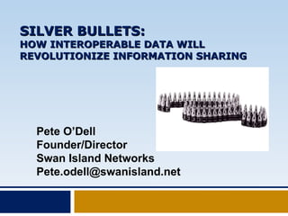 SILVER BULLETS: HOW INTEROPERABLE DATA WILL REVOLUTIONIZE INFORMATION SHARING Pete O’Dell Founder/Director Swan Island Networks [email_address] 