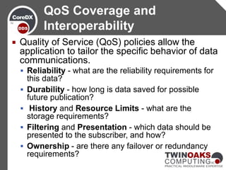 QoS Coverage and
            Interoperability
   Quality of Service (QoS) policies allow the
    application to tailor the specific behavior of data
    communications.
     Reliability - what are the reliability requirements for
        this data?
       Durability - how long is data saved for possible
        future publication?
        History and Resource Limits - what are the
        storage requirements?
       Filtering and Presentation - which data should be
        presented to the subscriber, and how?
       Ownership - are there any failover or redundancy
        requirements?
 